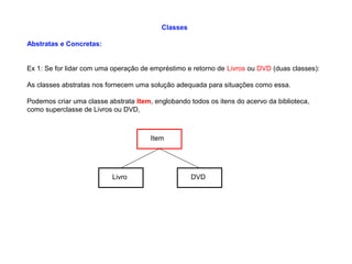 Classes
Abstratas e Concretas:
Ex 1: Se for lidar com uma operação de empréstimo e retorno de Livros ou DVD (duas classes):
As classes abstratas nos fornecem uma solução adequada para situações como essa.
Podemos criar uma classe abstrata Item, englobando todos os itens do acervo da biblioteca,
como superclasse de Livros ou DVD,
Item
Livro DVD
 