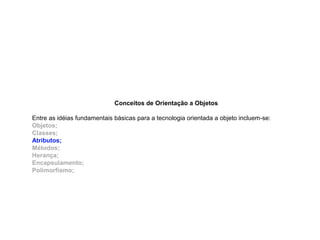 Conceitos de Orientação a Objetos
Entre as idéias fundamentais básicas para a tecnologia orientada a objeto incluem-se:
Objetos;
Classes;
Atributos;
Métodos;
Herança;
Encapsulamento;
Polimorfismo;
 