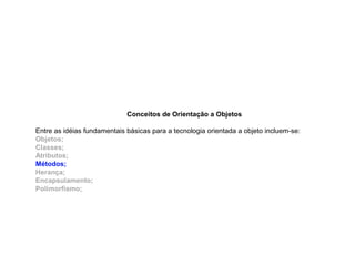 Conceitos de Orientação a Objetos
Entre as idéias fundamentais básicas para a tecnologia orientada a objeto incluem-se:
Objetos;
Classes;
Atributos;
Métodos;
Herança;
Encapsulamento;
Polimorfismo;
 