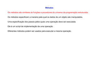 Métodos
Os métodos são similares às funções e procedures do universo da programação estruturada.
Os métodos especificam a maneira pela qual os dados de um objeto são manipulados.
Uma especificação dos passos pelos quais uma operação deve ser executada.
Ele é um script de implementação de uma operação.
Diferentes métodos podem ser usados para executar a mesma operação.
 