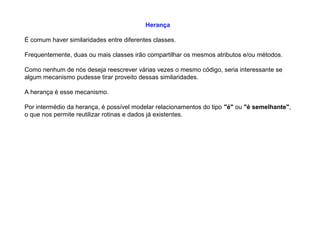 Herança
É comum haver similaridades entre diferentes classes.
Frequentemente, duas ou mais classes irão compartilhar os mesmos atributos e/ou métodos.
Como nenhum de nós deseja reescrever várias vezes o mesmo código, seria interessante se
algum mecanismo pudesse tirar proveito dessas similaridades.
A herança é esse mecanismo.
Por intermédio da herança, é possível modelar relacionamentos do tipo "é" ou "é semelhante",
o que nos permite reutilizar rotinas e dados já existentes.
 