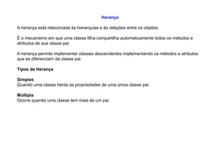 Herança
A herança está relacionada às hierarquias e às relações entre os objetos.
É o mecanismo em que uma classe filha compartilha automaticamente todos os métodos e
atributos de sua classe pai.
A herança permite implementar classes descendentes implementando os métodos e atributos
que se diferenciam da classe pai.
Tipos de Herança
Simples
Quando uma classe herda as propriedades de uma única classe pai.
Múltipla
Ocorre quando uma classe tem mais de um pai.
 