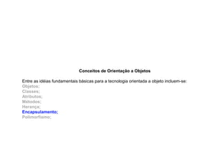 Conceitos de Orientação a Objetos
Entre as idéias fundamentais básicas para a tecnologia orientada a objeto incluem-se:
Objetos;
Classes;
Atributos;
Métodos;
Herança;
Encapsulamento;
Polimorfismo;
 