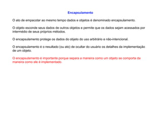 Encapsulamento
O ato de empacotar ao mesmo tempo dados e objetos é denominado encapsulamento.
O objeto esconde seus dados de outros objetos e permite que os dados sejam acessados por
intermédio de seus próprios métodos.
O encapsulamento protege os dados do objeto do uso arbitrário e não-intencional.
O encapsulamento é o resultado (ou ato) de ocultar do usuário os detalhes da implementação
de um objeto.
O encapsulamento é importante porque separa a maneira como um objeto se comporta da
maneira como ele é implementado.
 