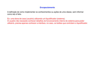 Encapsulamento
A definição de como implementar os conhecimentos ou ações de uma classe, sem informar
como isto é feito.
Ex: uma dona de casa (usuário) utilizando um liquidificador (sistema).
O usuário não necessita conhecer detalhes do funcionamento interno do sistema para poder
utilizá-lo, precisa apenas conhecer a interface, no caso, os botões que controlam o liquidificador.
 
