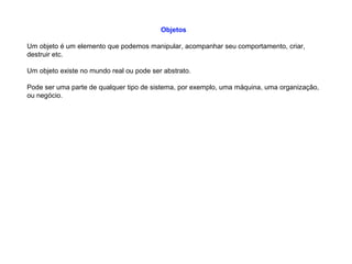 Objetos
Um objeto é um elemento que podemos manipular, acompanhar seu comportamento, criar,
destruir etc.
Um objeto existe no mundo real ou pode ser abstrato.
Pode ser uma parte de qualquer tipo de sistema, por exemplo, uma máquina, uma organização,
ou negócio.
 