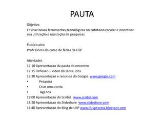PAUTA
Objetivo
Ensinar novas ferramentas tecnológicas no cotidiano escolar e incentivar
sua utilização e realização de pesquisas

Publico alvo
Professores do curso de férias da USP

Atividades
17 10 Apresentacao da pauta do encontro
17 15 Reflexao – vídeo do Steve Jobs
17 30 Apresentacao e recursos do Google www.google.com
•       Pesquisa
•       Criar uma conta
•        Agenda
18 00 Apresentacao do Scribd www.scribd.com
18 20 Apresentacao do Slideshare www.slideshare.com
18 40 Apresentacao do Blog da USP www.ifuspescola.blogspot.com
 