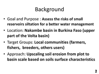 Background Goal and Purpose : Assess the risks of small reservoirs siltation for a better water management Location: Nakambe basin in Burkina Faso (upper part of the Volta basin) Target Groups: Local communities (farmers, fishers, breeders, others users) Approach: Upscaling soil erosion from plot to basin scale based on soils surface characteristics