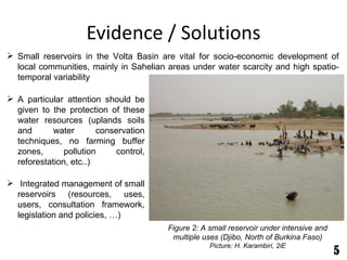 Evidence / Solutions Figure 2: A small reservoir under intensive and multiple uses (Djibo, North of Burkina Faso) Picture: H. Karambiri, 2iE A particular attention should be given to the protection of these water resources (uplands soils and water conservation techniques, no farming buffer zones, pollution control, reforestation, etc..) Integrated management of small reservoirs (resources, uses, users, consultation framework, legislation and policies, …) Small reservoirs in the Volta Basin are vital for socio-economic development of local communities, mainly in Sahelian areas under water scarcity and high spatio-temporal variability