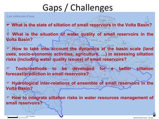 Gaps / Challenges What is the state of siltation of small reservoirs in the Volta Basin? What is the situation of water quality of small reservoirs in the Volta Basin? How to take into account the dynamics at the basin scale (land uses, socio-economic activities, agriculture, …) in assessing siltation risks (including water quality issues) of small reservoirs? Tools/methods to be developed for a better siltation forecast/prediction in small reservoirs? Hydrological inter-relations of ensemble of small reservoirs in the Volta Basin? How to integrate siltation risks in water resources management of small reservoirs?