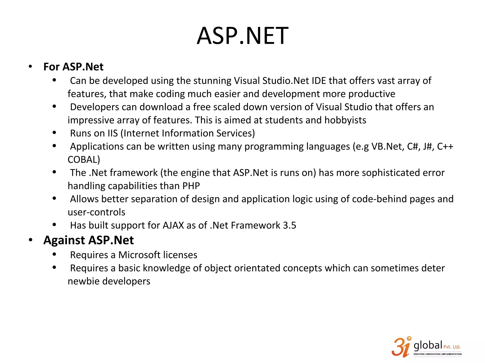 ASP.NET For ASP.Net Can be developed using the stunning Visual Studio.Net IDE that offers vast array of features, that make coding much easier and development more productive Developers can download a free scaled down version of Visual Studio that offers an impressive array of features. This is aimed at students and hobbyists Runs on IIS (Internet Information Services) Applications can be written using many programming languages (e.g VB.Net, C#, J#, C++ COBAL) The .Net framework (the engine that ASP.Net is runs on) has more sophisticated error handling capabilities than PHP Allows better separation of design and application logic using of code-behind pages and user-controls Has built support for AJAX as of .Net Framework 3.5 Against ASP.Net Requires a Microsoft licenses Requires a basic knowledge of object orientated concepts which can sometimes deter newbie developers 
