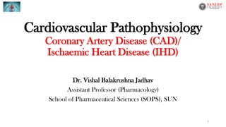 Cardiovascular Pathophysiology
Coronary Artery Disease (CAD)/
Ischaemic Heart Disease (IHD)
Dr. Vishal Balakrushna Jadhav
Assistant Professor (Pharmacology)
School of Pharmaceutical Sciences (SOPS), SUN
1
 