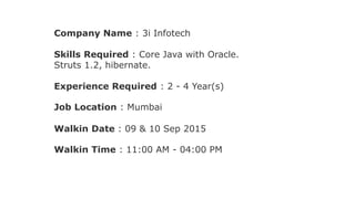 Company Name : 3i Infotech
Skills Required : Core Java with Oracle.
Struts 1.2, hibernate.
Experience Required : 2 - 4 Year(s)
Job Location : Mumbai
Walkin Date : 09 & 10 Sep 2015
Walkin Time : 11:00 AM - 04:00 PM
 