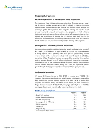 3i Infotech | 1Q FY2011Result Update




                 Investment Arguments
                 Re-defining business to derive better value proposition

                 The clubbing of the erstwhile products segment and the IT services segment under
                 the IT solutions business segment would help 3i Infotech to meet the upcoming
                 demand for the bundled offerings of IT products and services. Further, through the
                 company’s global delivery centres, these integrated offerings are expected to get
                 a boost in demand, which will enhance the value proposition in the IT solutions
                 business by undertaking several cross-selling and up-selling opportunities. Further,
                 through the acquisitions of Regulus and JP Morgan Retail Lock box in the
                 transaction services segment, the company has now access to large BFSI clients in
                 the US market and can pitch for more integrated IT offerings in this segment.


                 Management’s FY2011E guidance maintained

                 Management continued to maintain its top-line growth guidance in the range of
                 Rs2,740cr–2,814cr for FY2011E, a yoy increase of 11–14%. This is represented by
                 a strong pipeline with a pending order book position (representing assured
                 revenue stream for the next seven months), which currently stands at Rs1,730cr,
                 comprising 60% of IT solutions business revenue and the remaining of transaction
                 services business. Growth in the IT solutions business is expected to be stronger
                 compared to that in the transaction services business. Though the transaction
                 services business remained subdued during 1QFY2011, it is expected to witness
                 growth through client acquisitions and vendor consolidations going forward.


                 Outlook and valuation

                 We expect 3i Infotech to post a 14% CAGR in revenue over FY2010–12E.
                 However, the ongoing operational and growth-related initiatives are expected to
                 exert pressure on margins, thereby resulting in a 6.4% CAGR in bottom line
                 (adjusted for one-time items) over FY2010–12E. Hence, we have revised our
                 Target Price downwards to Rs100 (Rs129), implying a P/E multiple of 6x FY2012E
                 earnings and continue to maintain a Buy recommendation on the stock.

                 Exhibit 4: Key assumptions
                                                                         FY2011E        FY2012E
                 Growth in IT solutions                                      15.0           20.0
                 Growth in transaction services                               9.2             9.0
                 USD-INR rate (realised)                                     46.5           47.0
                 Revenue growth (in INR terms)                               12.6           16.1
                 EBIDTA margin (%)                                           18.6           18.2
                 Tax rate (%)                                                10.0           15.0
                 EPS growth (%)                                              (2.8)          14.3
                  Source: Company, Angel Research




August 3, 2010                                                                                      4
 