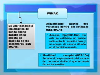 WIMAX 
Es una tecnología inalámbrica de banda ancha basada en la puesta en práctica de los estándares IEEE 802.16. 
Actualmente existes dos variantes dentro del estándar IEEE 802.16 
Acceso fijo(802.16d) En este se establece un enlace radio entre la estación base y un equipo de usuario situado en el domicilio usuario. 
Movilidad completa(802.16e) Permite el desplazamiento del usuario de un modo similar al que se puede dar en los móviles.  