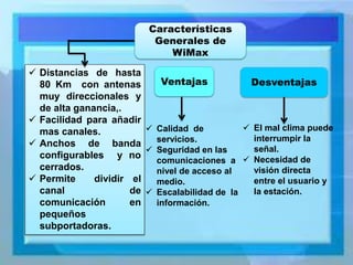 Características Generales de WiMax 
Distancias de hasta 80 Km con antenas muy direccionales y de alta ganancia,. 
Facilidad para añadir mas canales. 
Anchos de banda configurables y no cerrados. 
Permite dividir el canal de comunicación en pequeños subportadoras. 
Ventajas 
Calidad de servicios. 
Seguridad en las comunicaciones a nivel de acceso al medio. 
Escalabilidad de la información. 
Desventajas 
El mal clima puede interrumpir la señal. 
Necesidad de visión directa entre el usuario y la estación.  