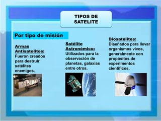 TIPOS DE SATELITE 
Por tipo de misión 
Armas Antisatelites: Fueron creados para destruir satélites enemigos. 
Satélite Astronómico: Utilizados para la observación de planetas, galaxias entre otros. 
Biosatelites: Diseñados para llevar organismos vivos, generalmente con propósitos de experimentos científicos.  