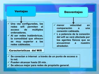 Desventajas 
Ventajas 
Una vez configuradas, las redes wifi permiten el acceso de múltiples ordenadores. 
Al ser redes inalámbricas, la comodidad que ofrecen es muy superior a las redes cableadas. 
menor velocidad en comparación a una conexión cableada. 
L a potencia de la conexión del wifi se verá afectada por los agentes físicos que se encuentran a nuestro alrededor. 
Características del Wifi 
Se conectan a internet a través de un punto de acceso a la red. 
Pueden alcanzar hasta 20 mts . 
Se adecua mejor para redes de propósito general.  