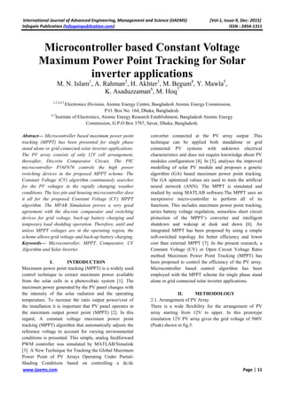 International Journal of Advanced Engineering, Management and Science (IJAEMS) [Vol-1, Issue-9, Dec- 2015]
Infogain Publication (Infogainpublication.com) ISSN : 2454-1311
www.ijaems.com Page | 11
Microcontroller based Constant Voltage
Maximum Power Point Tracking for Solar
inverter applications
M. N. Islam1
, A. Rahman2
, H. Akhter3
, M. Begum4
, Y. Mawla5
,
K. Asaduzzaman6
, M. Hoq7
1,2,3,4,5
Electronics Division, Atomic Energy Centre, Bangladesh Atomic Energy Commission,
P.O. Box No. 164, Dhaka, Bangladesh.
6,7
Institute of Electronics, Atomic Energy Research Establishment, Bangladesh Atomic Energy
Commission, G.P.O Box 3787, Savar, Dhaka, Bangladesh.
Abstract— Microcontroller based maximum power point
tracking (MPPT) has been presented for single phase
stand alone or grid connected solar inverter applications.
The PV array consists of only 12V cell arrangement,
thereafter, Discrete Comparator Circuit, The PIC
microcontroller P16F676 controls the high power
switching devices in the proposed MPPT scheme. The
Constant Voltage (CV) algorithm continuously searches
for the PV voltages in the rapidly changing weather
conditions. The less pin and housing microcontroller does
it all for the proposed Constant Voltage (CV) MPPT
algorithm. The MPAB Simulation proves a very good
agreement with the discrete comparator and switching
devices for grid voltage, back-up battery charging and
temporary load shedding operation. Therefore, until and
unless MPPT voltages are in the operating region, the
scheme allows grid voltage and back-up battery charging.
Keywords— Microcontroller, MPPT, Comparator, CV
Algorithm and Solar Inverter.
I. INTRODUCTION
Maximum power point tracking (MPPT) is a widely used
control technique to extract maximum power available
from the solar cells in a photovoltaic system [1]. The
maximum power generated by the PV panel changes with
the intensity of the solar radiation and the operating
temperature. To increase the ratio output power/cost of
the installation it is important that PV panel operates in
the maximum output power point (MPPT) [2]. In this
regard, A constant voltage maximum power point
tracking (MPPT) algorithm that automatically adjusts the
reference voltage to account for varying environmental
conditions is presented. This simple, analog feedforward
PWM controller was simulated by MATLAB/Simulink
[3]. A New Technique for Tracking the Global Maximum
Power Point of PV Arrays Operating Under Partial-
Shading Conditions based on controlling a dc/dc
converter connected at the PV array output .This
technique can be applied both standalone or grid
connected PV systems with unknown electrical
characteristics and does not require knowledge about PV
modules configuration [4]. In [5], analyses the improved
modelling of solar PV module and proposes a genetic
algorithm (GA) based maximum power point tracking.
The GA optimized values are used to train the artificial
neural network (ANN). The MPPT is simulated and
studied by using MATLAB software.The MPPT uses an
inexpensive micro-controller to perform all of its
functions. This includes maximum power point tracking,
series battery voltage regulation, sensorless short circuit
protection of the MPPT’s converter and intelligent
shutdown and wakeup at dusk and dawn [6]. An
integrated MPPT has been proposed by using a simple
soft-switched topology for better efficiency and lower
cost than external MPPT [7]. In the present research, a
Constant Voltage (CV) or Open Circuit Voltage Ratio
method Maximum Power Point Tracking (MPPT) has
been proposed to control the efficiency of the PV array.
Microcontroller based control algorithm has been
employed with the MPPT scheme for single phase stand
alone or grid connected solar inverter applications.
II. METHODOLOGY
2.1. Arrangement of PV Array
There is a wide flexibility for the arrangement of PV
array starting from 12V to upper. In this prototype
simulation 12V PV array gives the grid voltage of 500V
(Peak) shown in fig.5.
 