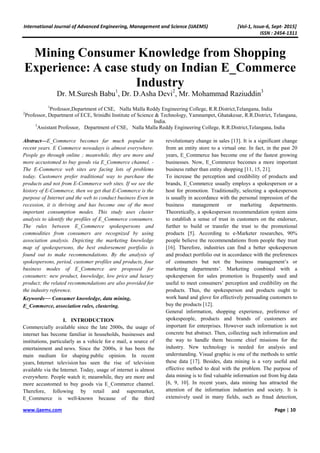 International Journal of Advanced Engineering, Management and Science (IJAEMS) [Vol-1, Issue-6, Sept- 2015]
ISSN : 2454-1311
www.ijaems.com Page | 10
Mining Consumer Knowledge from Shopping
Experience: A case study on Indian E_Commerce
Industry
Dr. M.Suresh Babu1
, Dr. D.Asha Devi2
, Mr. Mohammad Raziuddin3
1
Professor,Department of CSE, Nalla Malla Reddy Engineering College, R.R.District,Telangana, India
2
Professor, Department of ECE, Srinidhi Institute of Science & Technology, Yamnampet, Ghatakesar, R.R.District, Telangana,
India.
3
Assistant Professor, Department of CSE, Nalla Malla Reddy Engineering College, R.R.District,Telangana, India
Abstract—E_Commerce becomes far much popular in
recent years. E Commerce nowadays is almost everywhere.
People go through online ; meanwhile, they are more and
more accustomed to buy goods via E_Commerce channel. -
The E-Commerce web sites are facing lots of problems
today. Customers prefer traditional way to purchase the
products and not from E-Commerce web sites. If we see the
history of E-Commerce, then we get that E-Commerce is the
purpose of Internet and the web to conduct business Even in
recession, it is thriving and has become one of the most
important consumption modes. This study uses cluster
analysis to identify the profiles of E_Commerce consumers.
The rules between E_Commerce spokespersons and
commodities from consumers are recognized by using
association analysis. Depicting the marketing knowledge
map of spokespersons, the best endorsement portfolio is
found out to make recommendations. By the analysis of
spokespersons, period, customer profiles and products, four
business modes of E_Commerce are proposed for
consumers: new product, knowledge, low price and luxury
product; the related recommendations are also provided for
the industry reference.
Keywords— Consumer knowledge, data mining,
E_Commerce, association rules, clustering.
I. INTRODUCTION
Commercially available since the late 2000s, the usage of
internet has become familiar in households, businesses and
institutions, particularly as a vehicle for e mail, a source of
entertainment and news. Since the 2000s, it has been the
main medium for shaping public opinion. In recent
years, Internet television has seen the rise of television
available via the Internet. Today, usage of internet is almost
everywhere. People watch it; meanwhile, they are more and
more accustomed to buy goods via E_Commerce channel.
Therefore, following by retail and supermarket,
E_Commerce is well-known because of the third
revolutionary change in sales [13]. It is a significant change
from an entity store to a virtual one. In fact, in the past 20
years, E_Commerce has become one of the fastest growing
businesses. Now, E_Commerce becomes a more important
business rather than entity shopping [11, 15, 21].
To increase the perception and credibility of products and
brands, E_Commerce usually employs a spokesperson or a
host for promotion. Traditionally, selecting a spokesperson
is usually in accordance with the personal impression of the
business management or marketing departments.
Theoretically, a spokesperson recommendation system aims
to establish a sense of trust in customers on the endorser,
further to build or transfer the trust to the promotional
products [5]. According to e-Marketer researches, 90%
people believe the recommendations from people they trust
[16]. Therefore, industries can find a better spokesperson
and product portfolio out in accordance with the preferences
of consumers but not the business management’s or
marketing departments’. Marketing combined with a
spokesperson for sales promotion is frequently used and
useful to meet consumers’ perception and credibility on the
products. Thus, the spokesperson and products ought to
work hand and glove for effectively persuading customers to
buy the products [12].
General information, shopping experience, preference of
spokespeople, products and brands of customers are
important for enterprises. However such information is not
concrete but abstract. Then, collecting such information and
the way to handle them become chief missions for the
industry. New technology is needed for analysis and
understanding. Visual graphic is one of the methods to settle
these data [17]. Besides, data mining is a very useful and
effective method to deal with the problem. The purpose of
data mining is to find valuable information out from big data
[6, 9, 10]. In recent years, data mining has attracted the
attention of the information industries and society. It is
extensively used in many fields, such as fraud detection,
 