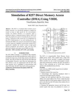 International Journal of Civil, Mechanical and Energy Science (IJCMES) [Vol-1, Issue-1, Nov-Dec, 2015]
Infogain Publication (Infogainpublication.com) ISSN : XXXX-XXXX
www.ijcmes.com Page | 10
Simulation of 8257 Direct Memory Access
Controller (DMA) Using VHDL
Vinod Kataria, Rajesh Kr. Saini
Reader, SKIT, Jaipur, Rajasthan, India
Abstract— The 8257 is a 4-channel direct memory access
(DMA) controller. It is specifically designed to simplify the
transfer of data at high speeds for the microcomputer
systems. Its primary function is to generate, upon a
peripheral request, a sequential memory address which will
allow the peripheral to read or write data directly to or from
memory. Acquisition of the system bus in accomplished via
the CPU’s holds function or via cycle stealing function. It
maintains the DMA cycle count for each channel and outputs
a control signal for simplified sectored data transfers.8257
significantly simplifies the transfer of data at high speed
between peripherals and memories. This work has been
taken up to optimize and reduce area of DMA controller.
Keywords— DMA controller, 8257, CPU, cycle stealing
I. INTRODUCTION
The 8257 DMA Controller is a peripheral chip originally
developed for the Intel 8085 microprocessor, and as such is a
member of a large array of such chips, known as the MCS-85
Family. This chip was later also used with the Intel 8086 and
its descendants. However, most often the functionality the
8257 offered is now not implemented with the 8257 chip
itself anymore, but is embedded in microcontrollers and
other VLSI chips. The 8257 chip itself is still in production.
Architecture and functional description of 8257 the
DMA Controller:
Fig. 1 Architectural representation of 8257
The 8257 is a programmable. Direct Memory Access
(DMA) device which, when coupled with a single Intel
8212 I/O port device, provides a complete four-channel
DMA controller for use in Intel microcomputer systems.
After being initialized by software, the 8257 can transfer a
block of data, containing up to 16.384 bytes. between
memory and a peripheral device directly,
Working:
Upon receiving a DMA transfer request from an enabled
peripheral, the 8257:
1. Acquires control of the system bus.
2. Acknowledges that requesting peripheral which is
connected to the highest priority channel.
3. Outputs the least significant eight bits of the memory
address onto system address lines A0-A7, outputs the most
significant eight bits of the memory address to the 8212 I/O
port via the data bus (the 8212 places these address bits on
lines A8-A15), and
4. Generates the appropriate memory and I/O read/ write
control signals that cause the peripheral to receive or
 