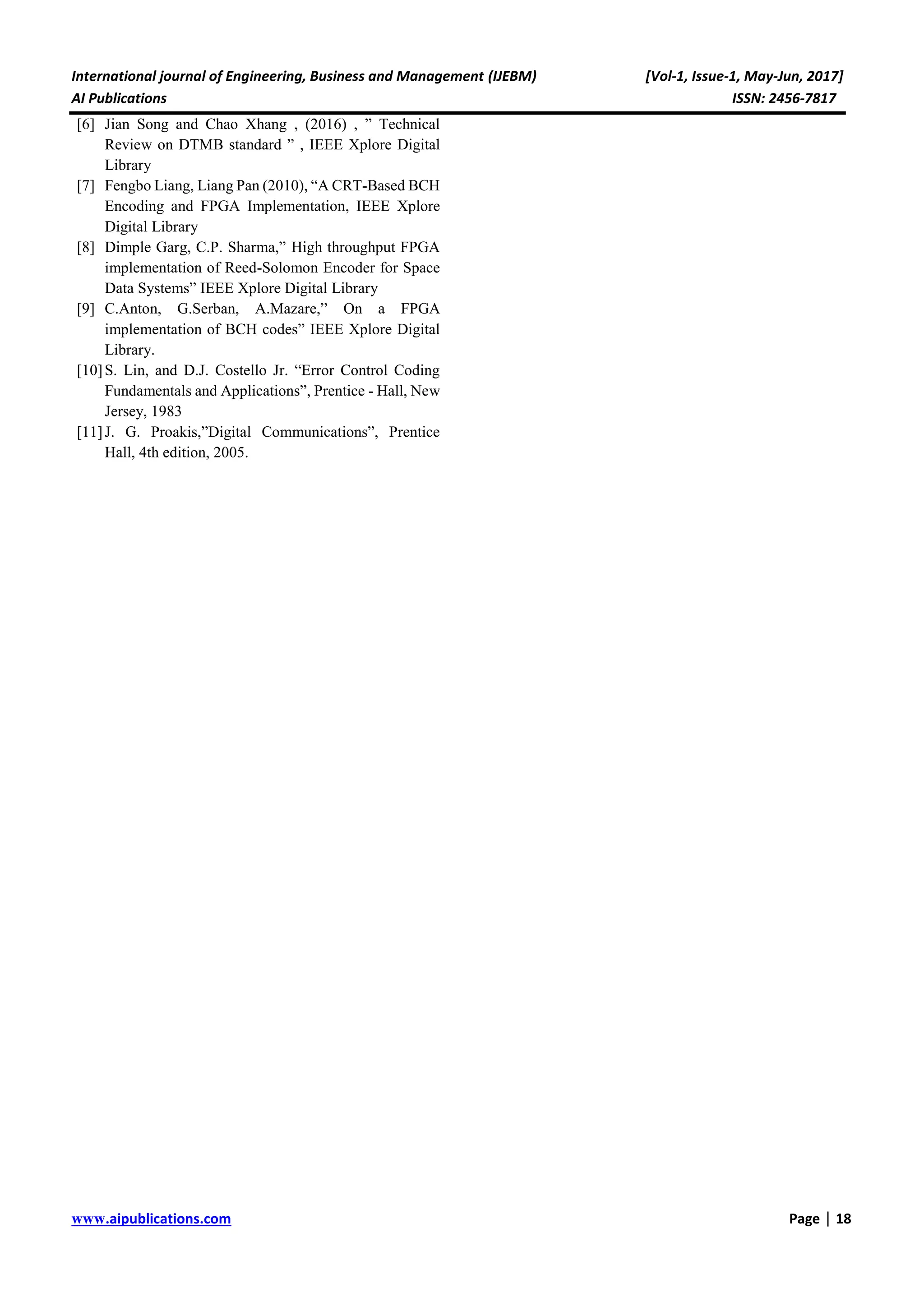 International journal of Engineering, Business and Management (IJEBM) [Vol-1, Issue-1, May-Jun, 2017] AI Publications ISSN: 2456-7817 www.aipublications.com Page | 18 [6] Jian Song and Chao Xhang , (2016) , ” Technical Review on DTMB standard ” , IEEE Xplore Digital Library [7] Fengbo Liang, Liang Pan (2010), “A CRT-Based BCH Encoding and FPGA Implementation, IEEE Xplore Digital Library [8] Dimple Garg, C.P. Sharma,” High throughput FPGA implementation of Reed-Solomon Encoder for Space Data Systems” IEEE Xplore Digital Library [9] C.Anton, G.Serban, A.Mazare,” On a FPGA implementation of BCH codes” IEEE Xplore Digital Library. [10]S. Lin, and D.J. Costello Jr. “Error Control Coding Fundamentals and Applications”, Prentice - Hall, New Jersey, 1983 [11]J. G. Proakis,”Digital Communications”, Prentice Hall, 4th edition, 2005. 