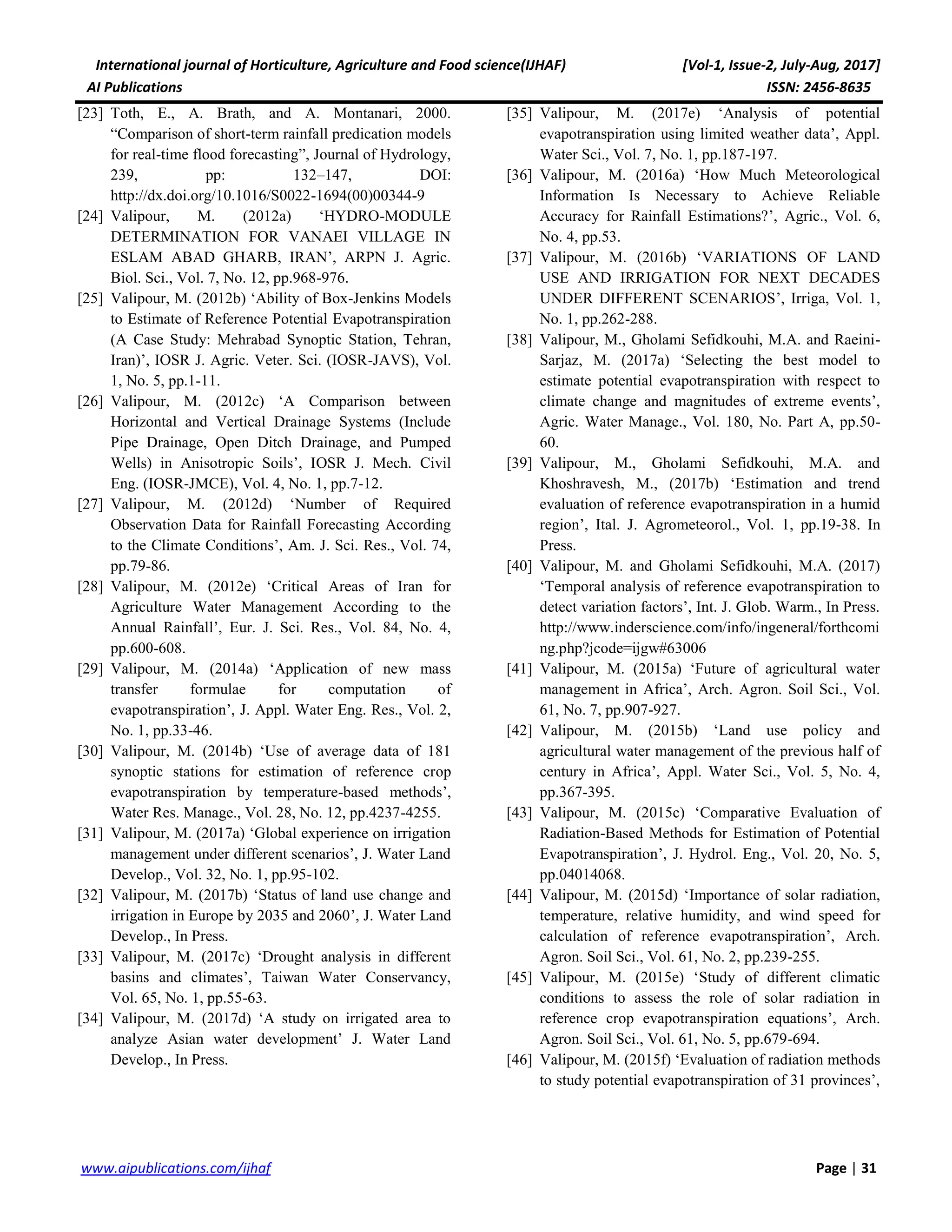 International journal of Horticulture, Agriculture and Food science(IJHAF) [Vol-1, Issue-2, July-Aug, 2017]
AI Publications ISSN: 2456-8635
31|Pagewww.aipublications.com/ijhaf
[23] Toth, E., A. Brath, and A. Montanari, 2000.
“Comparison of short-term rainfall predication models
for real-time flood forecasting”, Journal of Hydrology,
239, pp: 132–147, DOI:
http://dx.doi.org/10.1016/S0022-1694(00)00344-9
[24] Valipour, M. (2012a) ‘HYDRO-MODULE
DETERMINATION FOR VANAEI VILLAGE IN
ESLAM ABAD GHARB, IRAN’, ARPN J. Agric.
Biol. Sci., Vol. 7, No. 12, pp.968-976.
[25] Valipour, M. (2012b) ‘Ability of Box-Jenkins Models
to Estimate of Reference Potential Evapotranspiration
(A Case Study: Mehrabad Synoptic Station, Tehran,
Iran)’, IOSR J. Agric. Veter. Sci. (IOSR-JAVS), Vol.
1, No. 5, pp.1-11.
[26] Valipour, M. (2012c) ‘A Comparison between
Horizontal and Vertical Drainage Systems (Include
Pipe Drainage, Open Ditch Drainage, and Pumped
Wells) in Anisotropic Soils’, IOSR J. Mech. Civil
Eng. (IOSR-JMCE), Vol. 4, No. 1, pp.7-12.
[27] Valipour, M. (2012d) ‘Number of Required
Observation Data for Rainfall Forecasting According
to the Climate Conditions’, Am. J. Sci. Res., Vol. 74,
pp.79-86.
[28] Valipour, M. (2012e) ‘Critical Areas of Iran for
Agriculture Water Management According to the
Annual Rainfall’, Eur. J. Sci. Res., Vol. 84, No. 4,
pp.600-608.
[29] Valipour, M. (2014a) ‘Application of new mass
transfer formulae for computation of
evapotranspiration’, J. Appl. Water Eng. Res., Vol. 2,
No. 1, pp.33-46.
[30] Valipour, M. (2014b) ‘Use of average data of 181
synoptic stations for estimation of reference crop
evapotranspiration by temperature-based methods’,
Water Res. Manage., Vol. 28, No. 12, pp.4237-4255.
[31] Valipour, M. (2017a) ‘Global experience on irrigation
management under different scenarios’, J. Water Land
Develop., Vol. 32, No. 1, pp.95-102.
[32] Valipour, M. (2017b) ‘Status of land use change and
irrigation in Europe by 2035 and 2060’, J. Water Land
Develop., In Press.
[33] Valipour, M. (2017c) ‘Drought analysis in different
basins and climates’, Taiwan Water Conservancy,
Vol. 65, No. 1, pp.55-63.
[34] Valipour, M. (2017d) ‘A study on irrigated area to
analyze Asian water development’ J. Water Land
Develop., In Press.
[35] Valipour, M. (2017e) ‘Analysis of potential
evapotranspiration using limited weather data’, Appl.
Water Sci., Vol. 7, No. 1, pp.187-197.
[36] Valipour, M. (2016a) ‘How Much Meteorological
Information Is Necessary to Achieve Reliable
Accuracy for Rainfall Estimations?’, Agric., Vol. 6,
No. 4, pp.53.
[37] Valipour, M. (2016b) ‘VARIATIONS OF LAND
USE AND IRRIGATION FOR NEXT DECADES
UNDER DIFFERENT SCENARIOS’, Irriga, Vol. 1,
No. 1, pp.262-288.
[38] Valipour, M., Gholami Sefidkouhi, M.A. and Raeini-
Sarjaz, M. (2017a) ‘Selecting the best model to
estimate potential evapotranspiration with respect to
climate change and magnitudes of extreme events’,
Agric. Water Manage., Vol. 180, No. Part A, pp.50-
60.
[39] Valipour, M., Gholami Sefidkouhi, M.A. and
Khoshravesh, M., (2017b) ‘Estimation and trend
evaluation of reference evapotranspiration in a humid
region’, Ital. J. Agrometeorol., Vol. 1, pp.19-38. In
Press.
[40] Valipour, M. and Gholami Sefidkouhi, M.A. (2017)
‘Temporal analysis of reference evapotranspiration to
detect variation factors’, Int. J. Glob. Warm., In Press.
http://www.inderscience.com/info/ingeneral/forthcomi
ng.php?jcode=ijgw#63006
[41] Valipour, M. (2015a) ‘Future of agricultural water
management in Africa’, Arch. Agron. Soil Sci., Vol.
61, No. 7, pp.907-927.
[42] Valipour, M. (2015b) ‘Land use policy and
agricultural water management of the previous half of
century in Africa’, Appl. Water Sci., Vol. 5, No. 4,
pp.367-395.
[43] Valipour, M. (2015c) ‘Comparative Evaluation of
Radiation-Based Methods for Estimation of Potential
Evapotranspiration’, J. Hydrol. Eng., Vol. 20, No. 5,
pp.04014068.
[44] Valipour, M. (2015d) ‘Importance of solar radiation,
temperature, relative humidity, and wind speed for
calculation of reference evapotranspiration’, Arch.
Agron. Soil Sci., Vol. 61, No. 2, pp.239-255.
[45] Valipour, M. (2015e) ‘Study of different climatic
conditions to assess the role of solar radiation in
reference crop evapotranspiration equations’, Arch.
Agron. Soil Sci., Vol. 61, No. 5, pp.679-694.
[46] Valipour, M. (2015f) ‘Evaluation of radiation methods
to study potential evapotranspiration of 31 provinces’,
 
