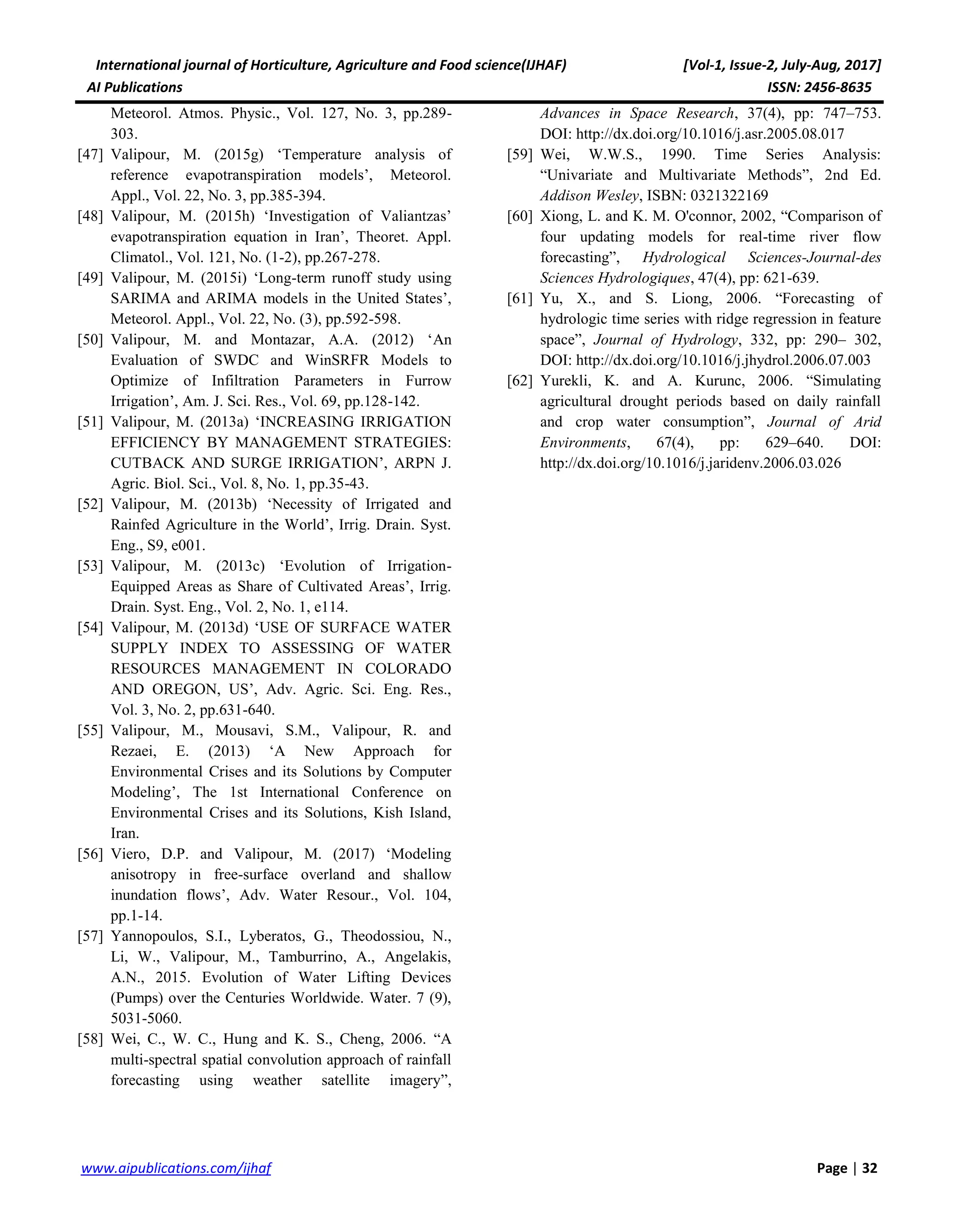 International journal of Horticulture, Agriculture and Food science(IJHAF) [Vol-1, Issue-2, July-Aug, 2017]
AI Publications ISSN: 2456-8635
32|Pagewww.aipublications.com/ijhaf
Meteorol. Atmos. Physic., Vol. 127, No. 3, pp.289-
303.
[47] Valipour, M. (2015g) ‘Temperature analysis of
reference evapotranspiration models’, Meteorol.
Appl., Vol. 22, No. 3, pp.385-394.
[48] Valipour, M. (2015h) ‘Investigation of Valiantzas’
evapotranspiration equation in Iran’, Theoret. Appl.
Climatol., Vol. 121, No. (1-2), pp.267-278.
[49] Valipour, M. (2015i) ‘Long-term runoff study using
SARIMA and ARIMA models in the United States’,
Meteorol. Appl., Vol. 22, No. (3), pp.592-598.
[50] Valipour, M. and Montazar, A.A. (2012) ‘An
Evaluation of SWDC and WinSRFR Models to
Optimize of Infiltration Parameters in Furrow
Irrigation’, Am. J. Sci. Res., Vol. 69, pp.128-142.
[51] Valipour, M. (2013a) ‘INCREASING IRRIGATION
EFFICIENCY BY MANAGEMENT STRATEGIES:
CUTBACK AND SURGE IRRIGATION’, ARPN J.
Agric. Biol. Sci., Vol. 8, No. 1, pp.35-43.
[52] Valipour, M. (2013b) ‘Necessity of Irrigated and
Rainfed Agriculture in the World’, Irrig. Drain. Syst.
Eng., S9, e001.
[53] Valipour, M. (2013c) ‘Evolution of Irrigation-
Equipped Areas as Share of Cultivated Areas’, Irrig.
Drain. Syst. Eng., Vol. 2, No. 1, e114.
[54] Valipour, M. (2013d) ‘USE OF SURFACE WATER
SUPPLY INDEX TO ASSESSING OF WATER
RESOURCES MANAGEMENT IN COLORADO
AND OREGON, US’, Adv. Agric. Sci. Eng. Res.,
Vol. 3, No. 2, pp.631-640.
[55] Valipour, M., Mousavi, S.M., Valipour, R. and
Rezaei, E. (2013) ‘A New Approach for
Environmental Crises and its Solutions by Computer
Modeling’, The 1st International Conference on
Environmental Crises and its Solutions, Kish Island,
Iran.
[56] Viero, D.P. and Valipour, M. (2017) ‘Modeling
anisotropy in free-surface overland and shallow
inundation flows’, Adv. Water Resour., Vol. 104,
pp.1-14.
[57] Yannopoulos, S.I., Lyberatos, G., Theodossiou, N.,
Li, W., Valipour, M., Tamburrino, A., Angelakis,
A.N., 2015. Evolution of Water Lifting Devices
(Pumps) over the Centuries Worldwide. Water. 7 (9),
5031-5060.
[58] Wei, C., W. C., Hung and K. S., Cheng, 2006. “A
multi-spectral spatial convolution approach of rainfall
forecasting using weather satellite imagery”,
Advances in Space Research, 37(4), pp: 747–753.
DOI: http://dx.doi.org/10.1016/j.asr.2005.08.017
[59] Wei, W.W.S., 1990. Time Series Analysis:
“Univariate and Multivariate Methods”, 2nd Ed.
Addison Wesley, ISBN: 0321322169
[60] Xiong, L. and K. M. O'connor, 2002, “Comparison of
four updating models for real-time river flow
forecasting”, Hydrological Sciences-Journal-des
Sciences Hydrologiques, 47(4), pp: 621-639.
[61] Yu, X., and S. Liong, 2006. “Forecasting of
hydrologic time series with ridge regression in feature
space”, Journal of Hydrology, 332, pp: 290– 302,
DOI: http://dx.doi.org/10.1016/j.jhydrol.2006.07.003
[62] Yurekli, K. and A. Kurunc, 2006. “Simulating
agricultural drought periods based on daily rainfall
and crop water consumption”, Journal of Arid
Environments, 67(4), pp: 629–640. DOI:
http://dx.doi.org/10.1016/j.jaridenv.2006.03.026
 