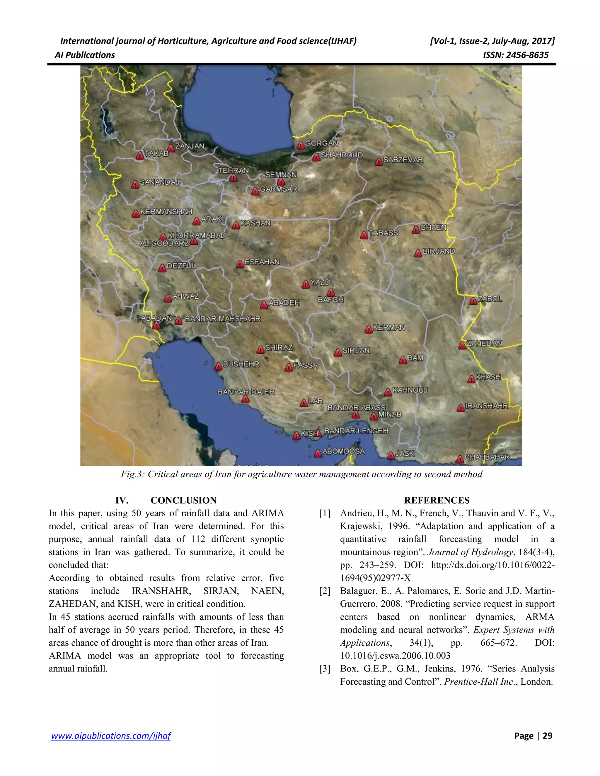 International journal of Horticulture, Agriculture and Food science(IJHAF) [Vol-1, Issue-2, July-Aug, 2017]
AI Publications ISSN: 2456-8635
29|Pagewww.aipublications.com/ijhaf
Fig.3: Critical areas of Iran for agriculture water management according to second method
IV. CONCLUSION
In this paper, using 50 years of rainfall data and ARIMA
model, critical areas of Iran were determined. For this
purpose, annual rainfall data of 112 different synoptic
stations in Iran was gathered. To summarize, it could be
concluded that:
According to obtained results from relative error, five
stations include IRANSHAHR, SIRJAN, NAEIN,
ZAHEDAN, and KISH, were in critical condition.
In 45 stations accrued rainfalls with amounts of less than
half of average in 50 years period. Therefore, in these 45
areas chance of drought is more than other areas of Iran.
ARIMA model was an appropriate tool to forecasting
annual rainfall.
REFERENCES
[1] Andrieu, H., M. N., French, V., Thauvin and V. F., V.,
Krajewski, 1996. “Adaptation and application of a
quantitative rainfall forecasting model in a
mountainous region”. Journal of Hydrology, 184(3-4),
pp. 243–259. DOI: http://dx.doi.org/10.1016/0022-
1694(95)02977-X
[2] Balaguer, E., A. Palomares, E. Sorie and J.D. Martin-
Guerrero, 2008. “Predicting service request in support
centers based on nonlinear dynamics, ARMA
modeling and neural networks”. Expert Systems with
Applications, 34(1), pp. 665–672. DOI:
10.1016/j.eswa.2006.10.003
[3] Box, G.E.P., G.M., Jenkins, 1976. “Series Analysis
Forecasting and Control”. Prentice-Hall Inc., London.
 