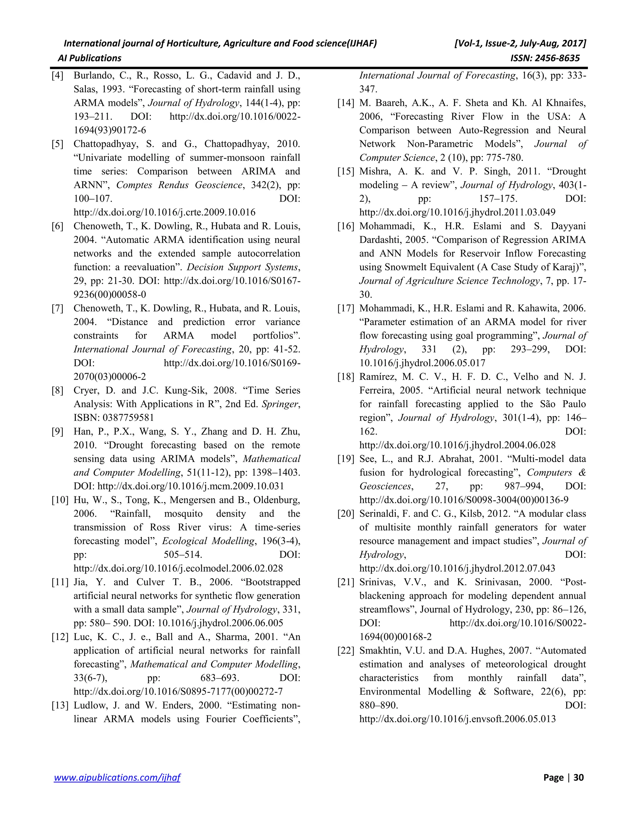 International journal of Horticulture, Agriculture and Food science(IJHAF) [Vol-1, Issue-2, July-Aug, 2017]
AI Publications ISSN: 2456-8635
30|Pagewww.aipublications.com/ijhaf
[4] Burlando, C., R., Rosso, L. G., Cadavid and J. D.,
Salas, 1993. “Forecasting of short-term rainfall using
ARMA models”, Journal of Hydrology, 144(1-4), pp:
193–211. DOI: http://dx.doi.org/10.1016/0022-
1694(93)90172-6
[5] Chattopadhyay, S. and G., Chattopadhyay, 2010.
“Univariate modelling of summer-monsoon rainfall
time series: Comparison between ARIMA and
ARNN”, Comptes Rendus Geoscience, 342(2), pp:
100–107. DOI:
http://dx.doi.org/10.1016/j.crte.2009.10.016
[6] Chenoweth, T., K. Dowling, R., Hubata and R. Louis,
2004. “Automatic ARMA identification using neural
networks and the extended sample autocorrelation
function: a reevaluation”. Decision Support Systems,
29, pp: 21-30. DOI: http://dx.doi.org/10.1016/S0167-
9236(00)00058-0
[7] Chenoweth, T., K. Dowling, R., Hubata, and R. Louis,
2004. “Distance and prediction error variance
constraints for ARMA model portfolios”.
International Journal of Forecasting, 20, pp: 41-52.
DOI: http://dx.doi.org/10.1016/S0169-
2070(03)00006-2
[8] Cryer, D. and J.C. Kung-Sik, 2008. “Time Series
Analysis: With Applications in R”, 2nd Ed. Springer,
ISBN: 0387759581
[9] Han, P., P.X., Wang, S. Y., Zhang and D. H. Zhu,
2010. “Drought forecasting based on the remote
sensing data using ARIMA models”, Mathematical
and Computer Modelling, 51(11-12), pp: 1398–1403.
DOI: http://dx.doi.org/10.1016/j.mcm.2009.10.031
[10] Hu, W., S., Tong, K., Mengersen and B., Oldenburg,
2006. “Rainfall, mosquito density and the
transmission of Ross River virus: A time-series
forecasting model”, Ecological Modelling, 196(3-4),
pp: 505–514. DOI:
http://dx.doi.org/10.1016/j.ecolmodel.2006.02.028
[11] Jia, Y. and Culver T. B., 2006. “Bootstrapped
artificial neural networks for synthetic flow generation
with a small data sample”, Journal of Hydrology, 331,
pp: 580– 590. DOI: 10.1016/j.jhydrol.2006.06.005
[12] Luc, K. C., J. e., Ball and A., Sharma, 2001. “An
application of artificial neural networks for rainfall
forecasting”, Mathematical and Computer Modelling,
33(6-7), pp: 683–693. DOI:
http://dx.doi.org/10.1016/S0895-7177(00)00272-7
[13] Ludlow, J. and W. Enders, 2000. “Estimating non-
linear ARMA models using Fourier Coefficients”,
International Journal of Forecasting, 16(3), pp: 333-
347.
[14] M. Baareh, A.K., A. F. Sheta and Kh. Al Khnaifes,
2006, “Forecasting River Flow in the USA: A
Comparison between Auto-Regression and Neural
Network Non-Parametric Models”, Journal of
Computer Science, 2 (10), pp: 775-780.
[15] Mishra, A. K. and V. P. Singh, 2011. “Drought
modeling – A review”, Journal of Hydrology, 403(1-
2), pp: 157–175. DOI:
http://dx.doi.org/10.1016/j.jhydrol.2011.03.049
[16] Mohammadi, K., H.R. Eslami and S. Dayyani
Dardashti, 2005. “Comparison of Regression ARIMA
and ANN Models for Reservoir Inflow Forecasting
using Snowmelt Equivalent (A Case Study of Karaj)”,
Journal of Agriculture Science Technology, 7, pp. 17-
30.
[17] Mohammadi, K., H.R. Eslami and R. Kahawita, 2006.
“Parameter estimation of an ARMA model for river
flow forecasting using goal programming”, Journal of
Hydrology, 331 (2), pp: 293–299, DOI:
10.1016/j.jhydrol.2006.05.017
[18] Ramírez, M. C. V., H. F. D. C., Velho and N. J.
Ferreira, 2005. “Artificial neural network technique
for rainfall forecasting applied to the São Paulo
region”, Journal of Hydrology, 301(1-4), pp: 146–
162. DOI:
http://dx.doi.org/10.1016/j.jhydrol.2004.06.028
[19] See, L., and R.J. Abrahat, 2001. “Multi-model data
fusion for hydrological forecasting”, Computers &
Geosciences, 27, pp: 987–994, DOI:
http://dx.doi.org/10.1016/S0098-3004(00)00136-9
[20] Serinaldi, F. and C. G., Kilsb, 2012. “A modular class
of multisite monthly rainfall generators for water
resource management and impact studies”, Journal of
Hydrology, DOI:
http://dx.doi.org/10.1016/j.jhydrol.2012.07.043
[21] Srinivas, V.V., and K. Srinivasan, 2000. “Post-
blackening approach for modeling dependent annual
streamflows”, Journal of Hydrology, 230, pp: 86–126,
DOI: http://dx.doi.org/10.1016/S0022-
1694(00)00168-2
[22] Smakhtin, V.U. and D.A. Hughes, 2007. “Automated
estimation and analyses of meteorological drought
characteristics from monthly rainfall data”,
Environmental Modelling & Software, 22(6), pp:
880–890. DOI:
http://dx.doi.org/10.1016/j.envsoft.2006.05.013
 