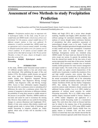 International journal of Horticulture, Agriculture and Food science(IJHAF) [Vol-1, Issue-2, July-Aug, 2017]
AI Publications ISSN: 2456-8635
22|Pagewww.aipublications.com/ijhaf
Assessment of two Methods to study Precipitation
Prediction
Mohammad Valipour
Young Researchers and Elite Club, Kermanshah Branch, Islamic Azad University, Kermanshah, Iran
E-mail: mohammad25mordad@yahoo.com
Abstract— Presipitation analysis plays an important role
in hydrological studies. In this study, using 50 years of
rainfall data and ARIMA model, critical areas of Iran were
determined. For this purpose, annual rainfall data of 112
different synoptic stations in Iran were gathered. To
summarize, it could be concluded that: ARIMA model was
an appropriate tool to forecast annual rainfall. According
to obtained results from relative error, five stations were in
critical condition. At 45 stations accrued rainfalls with
amounts of less than half of average in the 50-year period.
Therefore, in these 45 areas, chance of drought is more
than other areas of Iran.
Keywords— Rainfall, Hydrological models,
Forecasting.
I. INTRODUCTION
In this study, ARIMA model forecasted annual rainfall in
112 different synoptic stations in Iran and critical areas
were determined. After publishing the paper of Box and
Jenkins (1976), Box-Jenkins models became one general
time series model of hydrological forecasting. These
models include Auto Regressive Integrated Moving
Average (ARIMA), Auto Regressive Moving Average
(ARMA), Auto Regressive (AR), and Moving Average
(MA). Access to basic information requires integration
from the series (for a continuous series) or calculating all of
differences the series (for a continuous series). Since the
constant of integration in derivation or differences deleted,
the probability of using these amount or middle amount in
this process is not possible. Therefore, ARIMA models are
non-static and cannot be used to reconstruct the missing
data. However, these models are very useful for forecasting
changes in a process (Karamouz and Araghinejad, 2012).
Models of time series analysis (Box-Jenkins models) and
drought periods study in various fields of hydrology and
rainfall forecasting in irrigation schedule are widely
applied, which some of them will be described in the
following.
Mishra and Singh (2011) did a review about drought
modeling. Smakhtin and Hughes (2007) described a new
software package for automated estimation, display, and
analyses of various drought indices–continuous functions
of precipitation that allow quantitative assessment of
meteorological drought events to be made. Yurekli and
Kurunc (2006) simulated agricultural drought periods based
on daily rainfall and crop water consumption. Constituted
monthly time series of drought durations of each
hydrologic homogeneous section was simulated using
ARIMA model. No linear trend was observed for the time
series except one section. In general, the predicted data
from the selected best models for the time series of each
section represented the actual data of that section. Serinaldi
and Kilsby (2012) presented a modular class of multisite
monthly rainfall generators for water resource management
and impact studies. The results of the case study point out
that the model can capture several characteristics of the
rainfall series. In particular, it enables the simulation of low
and high rainfall scenarios more extreme than those
observed as well as the reproduction of the distribution of
the annual accumulated rainfall, and of the relationship
between the rainfall and circulation indices such as North
Atlantic Oscillation (NAO) and Sea Surface Temperature
(SST), thus making the framework well-suited for
sensitivity analysis under alternative climate scenarios and
additional forcing variables. Luc et al. (2001) studied an
application of artificial neural networks for rainfall
forecasting successfully. Wei et al. (2006) using weather
satellite imagery forecasted rainfall in Taiwan. Andrieu et
al. (1996) studied Adaptation and application of a
quantitative rainfall forecasting model in a mountainous
region. This work shows that a limit on forecast lead-time
may be related to the response time of the precipitating
cloud system. Burlando et al. (1993) using ARMA models
forecasted short-term rainfall. Hourly rainfall from two
gaging stations in Colorado, USA, and from several
stations in Central Italy been used. Results showed that the
event-based estimation approach yields better forecasts. Hu
 