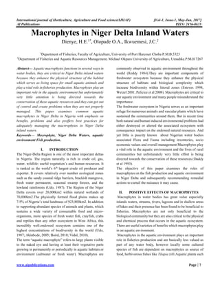 International journal of Horticulture, Agriculture and Food science(IJHAF) [Vol-1, Issue-1, May-Jun, 2017]
AI Publications ISSN: 2456-8635
www.aipublications.com Page | 7
Macrophytes in Niger Delta Inland Waters
Dienye, H.E.1*
, Olopade O.A., Ikwuemesi, J.C.2
1
Department of Fisheries, Faculty of Agriculture, University of Port Harcourt Choba P.M.B.5323
2
Department of Fisheries and Aquatic Resources Management, Michael Okpara University of Agriculture, Umudike.P.M.B 7267
Abstarct— Aquatic macrophytes functions in several ways in
water bodies, they are critical to Niger Delta inland waters
because they enhance the physical structure of the habitat
which serves as living space for small aquatic animals and
play a vital role in fisheries production. Macrophytes play an
important role in the aquatic environment but unfortunately
very little attention is being directed towards the
conservation of these aquatic resources and they can get out
of control and create problems when they are not properly
managed. This paper examines common aquatic
macrophytes in Niger Delta in Nigeria with emphasis on
benefits, problems and also proffers best practices for
adequately managing the macrrophytes in Niger Delta
inland waters.
Keywords— Macrophyte, Niger Delta Waters, aquatic
environment Fish production.
I. INTRODUCTION
The Niger-Delta Region is one of the most important deltas
in Nigeria. The region naturally is rich in crude oil, gas,
water, wildlife; useful vegetation’s and human resources. It
is ranked as the world’s 6th
largest crude oil producer and
exporter. It covers relatively over number ecological zones
such as the sandy coastal ridge barriers, brackish mangrove,
fresh water permanent, seasonal swamp forests, and the
lowland rainforests (Udo, 1987). The Region of the Niger
Delta covers over 20,000km2 within natural wetlands of
70,000km2.The physically formed flood plains makes up
7.5% of Nigeria’s total landmass of 923,800km2. In addition
to supporting abundant species of animals and plants, which
sustains a wide variety of consumable food and micro-
organisms, more species of fresh water fish, crayfish, crabs
and reptiles than any other ecosystem in West Africa, this
incredibly well-endowed ecosystem contains one of the
highest concentrations of biodiversity in the world (Udo,
1987; Akinbode, 2005; Baird, 2010; Vidal, 2010).
The term “aquatic macrophyte” refers to large plants visible
to the naked eye and having at least their vegetative parts
growing in permanently or periodically in aquatic habitats or
environment (saltwater or fresh water). Macrophytes are
commonly observed in aquatic environment throughout the
world (Reddy 1984).They are important components of
freshwater ecosystem because they enhance the physical
structure of habitats and biological complexity which
increase biodiversity within littoral zones (Esteves 1998,
Wetzel 2001, Pelicice et al 2008). Macrophytes are critical to
our aquatic environment and many people misunderstand the
importance.
The freshwater ecosystem in Nigeria serves as an important
refuge for numerous animals and vascular plants which have
sustained the communities around them. But in recent time
both natural and human induced environmental problems had
either destroyed or altered the associated ecosystem with
consequence impact on the endowed natural resources. And
yet little is paucity known about Nigerian water bodies
associated Flora and Fauna including inventories, socio
economic values and overall management Macrophytes play
a vital role in the aquatic environment and the lives of rural
communities but unfortunately very little effort is being
directed towards the conservation of these resources (Daddy
et al 1993).
The objective of this paper examines the roles of
macrophytes on the fish production and aquatic environment
in Niger Delta and subsequently recommending remedial
actions to curtail the nuisance it may cause.
II. POSITIVE EFFECTS OF MACROPHYTES
Macrophytes in water bodies has great value especially
inlands waters, streams, rivers, lagoons and in shallow areas
of lakes and their presence has been found to be beneficial to
fisheries. Macrophytes are not only beneficial to the
biological community but they are also critical to the physical
and chemical process that occurs in the aquatic ecosystem.
There are useful varieties of benefits which macrophytes play
in an aquatic environment.
Macrophytes in the aquatic environment plays an important
role in fisheries production and are basically less valued as
part of any water body, however locally some cultured
species of fish are dependent on macrophytes as source of
food, herbivorous fishes like Tilapia zilli.Aquatic plants such
 
