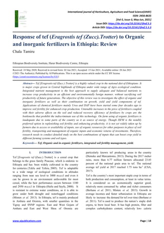 International journal of Horticulture, Agriculture and Food Science(IJHAF)
ISSN: 2456-8635
[Vol-5, Issue-3, May-Jun, 2021]
Issue DOI: https://dx.doi.org/10.22161/ijhaf.5.3
Article DOI: https://dx.doi.org/10.22161/ijhaf.5.3.3
www.aipublications.com Page | 14
Response of tef (Eragrostis tef (Zucc).Trotter) to Organic
and inorganic fertilizers in Ethiopia: Review
Chala Tamiru
Ethiopian Biodiversity Institute, Harar Biodiversity Centre, Ethiopia
Received: 10 May 2020; Received in revised form: 02 Jun 2021; Accepted: 15 Jun 2021; Available online: 28 Jun 2021
©2021 The Author(s). Published by AI Publications. This is an open access article under the CC BY license
(https://creativecommons.org/licenses/by/4.0/)
Abstract— Tef [Eragrostis tef (Zucc.) Trotter] is a highly valued crop in the national diet of Ethiopians. It
is major crops grown in Central highlands of Ethiopia under wide range of Agro ecological condition.
Integrated nutrient management is the best approach to supply adequate and balanced nutrients to
increase crop productivity in an efficient and environmentally benign manner, without sacrificing soil
productivity of future generations. The objective of this review was to investigate the effect of organic and
inorganic fertilizers as well as their combination on growth, yield and yield components of tef.
Applications of chemical fertilizers mainly Urea and DAP have been started some four decades ago to
improve soil fertility for enhanced crop production. Untenable increases in the price of fertilizers coupled
with their adverse effects on the soil and reduced recovery efficiency of fertilizers by crops are the
bottlenecks that prohibit the indiscriminate use of this technology. On farm using of organic fertilizers is
inadequate due to some parts of the country us it as source of energy. Though ISFM is the notably
preferred option in replenishing soil fertility and enhancing productivity, it is not yet widely taken up by
farmers due to access or availability of inputs, use of organic resources for other purposes in place of soil
fertility, transporting and management of organic inputs and economic returns of investments. Therefore,
research needs to conduct detailed study on the best combinations of inputs that can boost crop yield in
different farming systems and soil types.
Keywords— Tef, Organic and in organic fertilizers, integrated soil fertility management, yield.
I. INTRODUCTION
Tef [Eragrostis tef (Zucc.) Trotter] is a cereal crop that
belongs to the grass family Poaceae, which is endemic to
Ethiopia and has been widely cultivated in the country
for centuries (Teklu and Tefera, 2005). Tef is adaptable
to a wide range of ecological conditions in altitudes
ranging from near sea level to 3000 m.a.s.l and even it
can be grown in an environment unfavorable for most
cereal, while the best performance occurs between 1100
and 2950 m.a.s.l in Ethiopia (Hailu and Seyfu, 2000). It
is resistant to extreme water conditions, as it is able to
grow under both drought and waterlogged conditions
(Minten et al. 2013). In Ethiopia, tef is mainly produced
in Amhara and Oromia, with smaller quantities in the
Tigray and SNNP regions. East and West Gojam of
Amhara and East and West Shoa of Oromia are
particularly known tef producing areas in the country
(Demeke and Marcantonio, 2013). During the 2017 meher
rains, more than 6.77 million farmers allocated 23.85
percent of the national grain area to tef. The national
average tef yield at 2017 reached 1.75 tons ha-1
(CSA,
2017).
Tef is the country’s most important staple crop in terms of
both production and consumption, at least in value terms.
It is considered as an economically superior good,
relatively more consumed by urban and richer consumers
(Berhane et al. 2011; Minten et al. 2013). Growth in
average incomes and faster urbanization in Ethiopia are
likely to increase the demand for tef over time (Berhane et
al. 2011). Tef is used to produce the nation’s staple dish
enjera, to brew local beer. It has high protein, fiber and
complex carbohydrates content, relatively low- calorie
 