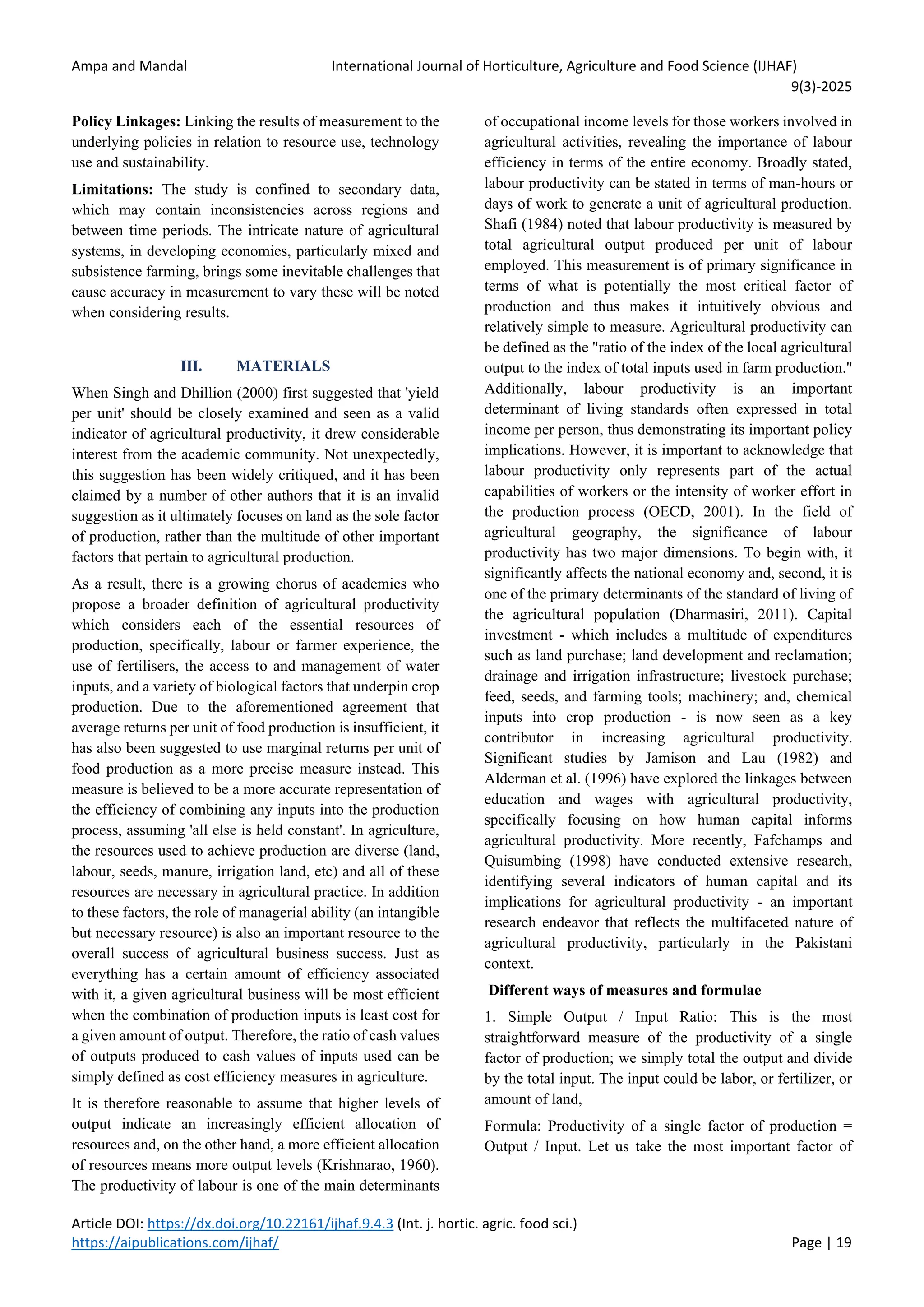 Ampa and Mandal International Journal of Horticulture, Agriculture and Food Science (IJHAF)
9(3)-2025
Article DOI: https://dx.doi.org/10.22161/ijhaf.9.4.3 (Int. j. hortic. agric. food sci.)
https://aipublications.com/ijhaf/ Page | 19
Policy Linkages: Linking the results of measurement to the
underlying policies in relation to resource use, technology
use and sustainability.
Limitations: The study is confined to secondary data,
which may contain inconsistencies across regions and
between time periods. The intricate nature of agricultural
systems, in developing economies, particularly mixed and
subsistence farming, brings some inevitable challenges that
cause accuracy in measurement to vary these will be noted
when considering results.
III. MATERIALS
When Singh and Dhillion (2000) first suggested that 'yield
per unit' should be closely examined and seen as a valid
indicator of agricultural productivity, it drew considerable
interest from the academic community. Not unexpectedly,
this suggestion has been widely critiqued, and it has been
claimed by a number of other authors that it is an invalid
suggestion as it ultimately focuses on land as the sole factor
of production, rather than the multitude of other important
factors that pertain to agricultural production.
As a result, there is a growing chorus of academics who
propose a broader definition of agricultural productivity
which considers each of the essential resources of
production, specifically, labour or farmer experience, the
use of fertilisers, the access to and management of water
inputs, and a variety of biological factors that underpin crop
production. Due to the aforementioned agreement that
average returns per unit of food production is insufficient, it
has also been suggested to use marginal returns per unit of
food production as a more precise measure instead. This
measure is believed to be a more accurate representation of
the efficiency of combining any inputs into the production
process, assuming 'all else is held constant'. In agriculture,
the resources used to achieve production are diverse (land,
labour, seeds, manure, irrigation land, etc) and all of these
resources are necessary in agricultural practice. In addition
to these factors, the role of managerial ability (an intangible
but necessary resource) is also an important resource to the
overall success of agricultural business success. Just as
everything has a certain amount of efficiency associated
with it, a given agricultural business will be most efficient
when the combination of production inputs is least cost for
a given amount of output. Therefore, the ratio of cash values
of outputs produced to cash values of inputs used can be
simply defined as cost efficiency measures in agriculture.
It is therefore reasonable to assume that higher levels of
output indicate an increasingly efficient allocation of
resources and, on the other hand, a more efficient allocation
of resources means more output levels (Krishnarao, 1960).
The productivity of labour is one of the main determinants
of occupational income levels for those workers involved in
agricultural activities, revealing the importance of labour
efficiency in terms of the entire economy. Broadly stated,
labour productivity can be stated in terms of man-hours or
days of work to generate a unit of agricultural production.
Shafi (1984) noted that labour productivity is measured by
total agricultural output produced per unit of labour
employed. This measurement is of primary significance in
terms of what is potentially the most critical factor of
production and thus makes it intuitively obvious and
relatively simple to measure. Agricultural productivity can
be defined as the "ratio of the index of the local agricultural
output to the index of total inputs used in farm production."
Additionally, labour productivity is an important
determinant of living standards often expressed in total
income per person, thus demonstrating its important policy
implications. However, it is important to acknowledge that
labour productivity only represents part of the actual
capabilities of workers or the intensity of worker effort in
the production process (OECD, 2001). In the field of
agricultural geography, the significance of labour
productivity has two major dimensions. To begin with, it
significantly affects the national economy and, second, it is
one of the primary determinants of the standard of living of
the agricultural population (Dharmasiri, 2011). Capital
investment - which includes a multitude of expenditures
such as land purchase; land development and reclamation;
drainage and irrigation infrastructure; livestock purchase;
feed, seeds, and farming tools; machinery; and, chemical
inputs into crop production - is now seen as a key
contributor in increasing agricultural productivity.
Significant studies by Jamison and Lau (1982) and
Alderman et al. (1996) have explored the linkages between
education and wages with agricultural productivity,
specifically focusing on how human capital informs
agricultural productivity. More recently, Fafchamps and
Quisumbing (1998) have conducted extensive research,
identifying several indicators of human capital and its
implications for agricultural productivity - an important
research endeavor that reflects the multifaceted nature of
agricultural productivity, particularly in the Pakistani
context.
Different ways of measures and formulae
1. Simple Output / Input Ratio: This is the most
straightforward measure of the productivity of a single
factor of production; we simply total the output and divide
by the total input. The input could be labor, or fertilizer, or
amount of land,
Formula: Productivity of a single factor of production =
Output / Input. Let us take the most important factor of
 