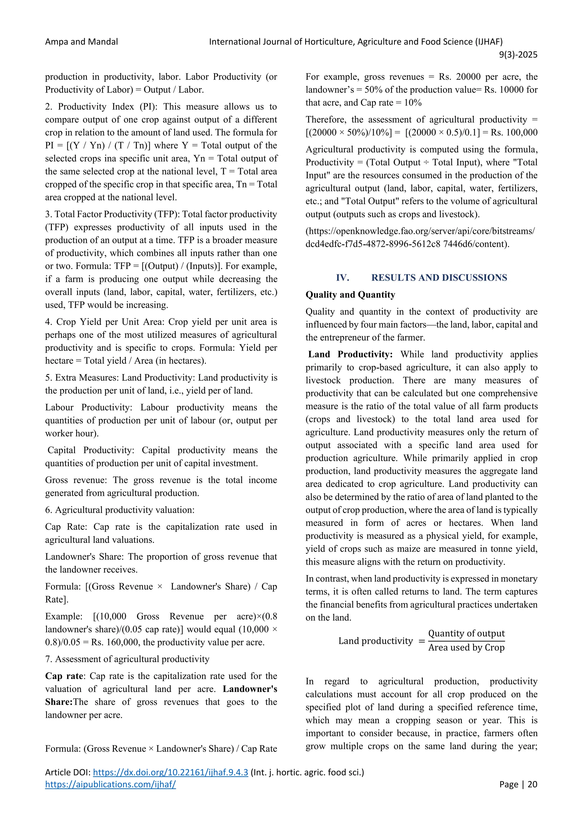 Ampa and Mandal International Journal of Horticulture, Agriculture and Food Science (IJHAF)
9(3)-2025
Article DOI: https://dx.doi.org/10.22161/ijhaf.9.4.3 (Int. j. hortic. agric. food sci.)
https://aipublications.com/ijhaf/ Page | 20
production in productivity, labor. Labor Productivity (or
Productivity of Labor) = Output / Labor.
2. Productivity Index (PI): This measure allows us to
compare output of one crop against output of a different
crop in relation to the amount of land used. The formula for
PI = [(Y / Yn) / (T / Tn)] where Y = Total output of the
selected crops ina specific unit area, Yn = Total output of
the same selected crop at the national level, T = Total area
cropped of the specific crop in that specific area, Tn = Total
area cropped at the national level.
3. Total Factor Productivity (TFP): Total factor productivity
(TFP) expresses productivity of all inputs used in the
production of an output at a time. TFP is a broader measure
of productivity, which combines all inputs rather than one
or two. Formula: TFP = [(Output) / (Inputs)]. For example,
if a farm is producing one output while decreasing the
overall inputs (land, labor, capital, water, fertilizers, etc.)
used, TFP would be increasing.
4. Crop Yield per Unit Area: Crop yield per unit area is
perhaps one of the most utilized measures of agricultural
productivity and is specific to crops. Formula: Yield per
hectare = Total yield / Area (in hectares).
5. Extra Measures: Land Productivity: Land productivity is
the production per unit of land, i.e., yield per of land.
Labour Productivity: Labour productivity means the
quantities of production per unit of labour (or, output per
worker hour).
Capital Productivity: Capital productivity means the
quantities of production per unit of capital investment.
Gross revenue: The gross revenue is the total income
generated from agricultural production.
6. Agricultural productivity valuation:
Cap Rate: Cap rate is the capitalization rate used in
agricultural land valuations.
Landowner's Share: The proportion of gross revenue that
the landowner receives.
Formula: [(Gross Revenue × Landowner's Share) / Cap
Rate].
Example: [(10,000 Gross Revenue per acre)×(0.8
landowner's share)/(0.05 cap rate)] would equal (10,000 ×
0.8)/0.05 = Rs. 160,000, the productivity value per acre.
7. Assessment of agricultural productivity
Cap rate: Cap rate is the capitalization rate used for the
valuation of agricultural land per acre. Landowner's
Share:The share of gross revenues that goes to the
landowner per acre.
Formula: (Gross Revenue × Landowner's Share) / Cap Rate
For example, gross revenues = Rs. 20000 per acre, the
landowner’s = 50% of the production value= Rs. 10000 for
that acre, and Cap rate = 10%
Therefore, the assessment of agricultural productivity =
[(20000 × 50%)/10%] = [(20000 × 0.5)/0.1] = Rs. 100,000
Agricultural productivity is computed using the formula,
Productivity = (Total Output ÷ Total Input), where "Total
Input" are the resources consumed in the production of the
agricultural output (land, labor, capital, water, fertilizers,
etc.; and "Total Output" refers to the volume of agricultural
output (outputs such as crops and livestock).
(https://openknowledge.fao.org/server/api/core/bitstreams/
dcd4edfc-f7d5-4872-8996-5612c8 7446d6/content).
IV. RESULTS AND DISCUSSIONS
Quality and Quantity
Quality and quantity in the context of productivity are
influenced by four main factors—the land, labor, capital and
the entrepreneur of the farmer.
Land Productivity: While land productivity applies
primarily to crop-based agriculture, it can also apply to
livestock production. There are many measures of
productivity that can be calculated but one comprehensive
measure is the ratio of the total value of all farm products
(crops and livestock) to the total land area used for
agriculture. Land productivity measures only the return of
output associated with a specific land area used for
production agriculture. While primarily applied in crop
production, land productivity measures the aggregate land
area dedicated to crop agriculture. Land productivity can
also be determined by the ratio of area of land planted to the
output of crop production, where the area of land is typically
measured in form of acres or hectares. When land
productivity is measured as a physical yield, for example,
yield of crops such as maize are measured in tonne yield,
this measure aligns with the return on productivity.
In contrast, when land productivity is expressed in monetary
terms, it is often called returns to land. The term captures
the financial benefits from agricultural practices undertaken
on the land.
Land productivity =
Quantity of output
Area used by Crop
In regard to agricultural production, productivity
calculations must account for all crop produced on the
specified plot of land during a specified reference time,
which may mean a cropping season or year. This is
important to consider because, in practice, farmers often
grow multiple crops on the same land during the year;
 