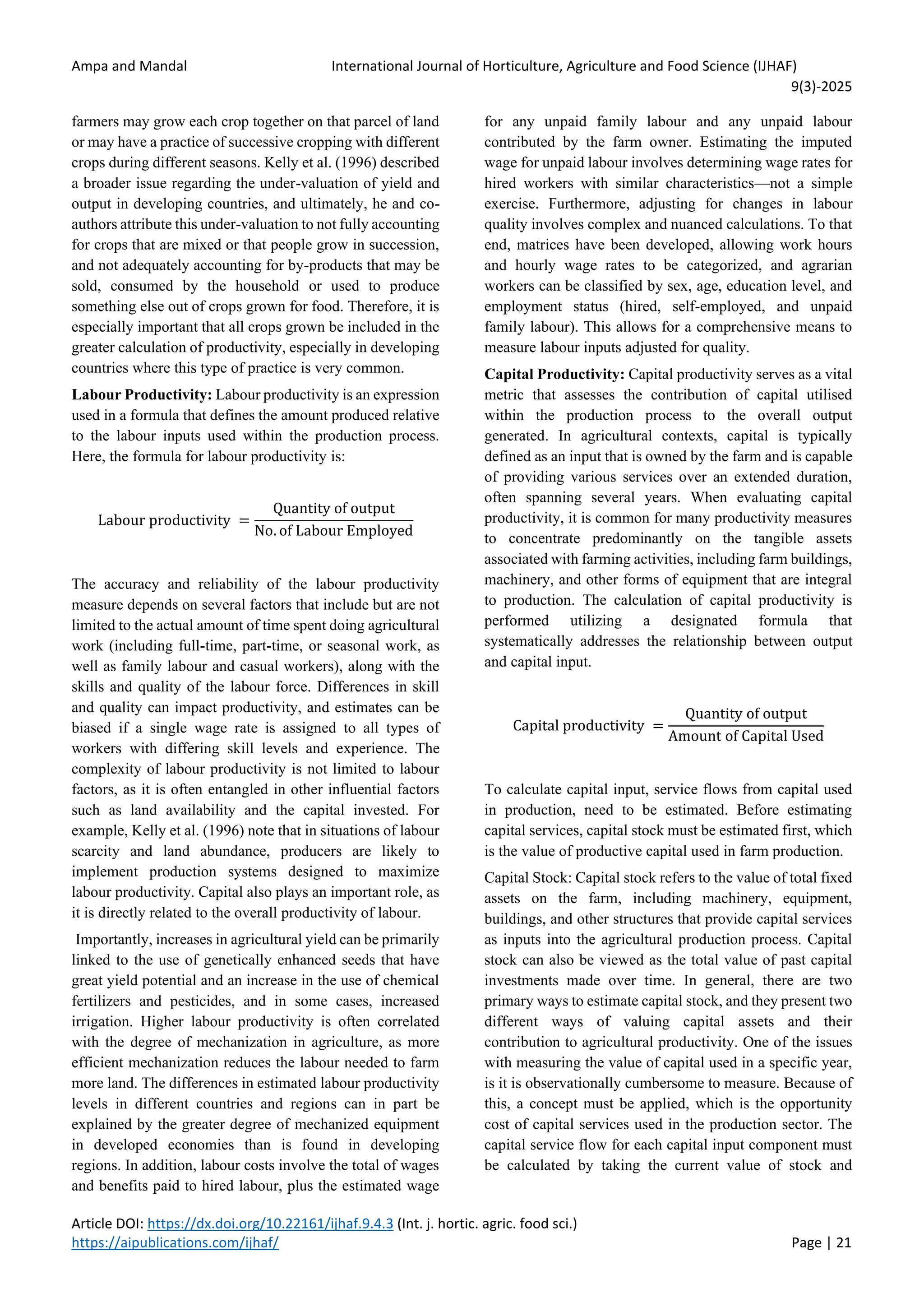 Ampa and Mandal International Journal of Horticulture, Agriculture and Food Science (IJHAF)
9(3)-2025
Article DOI: https://dx.doi.org/10.22161/ijhaf.9.4.3 (Int. j. hortic. agric. food sci.)
https://aipublications.com/ijhaf/ Page | 21
farmers may grow each crop together on that parcel of land
or may have a practice of successive cropping with different
crops during different seasons. Kelly et al. (1996) described
a broader issue regarding the under-valuation of yield and
output in developing countries, and ultimately, he and co-
authors attribute this under-valuation to not fully accounting
for crops that are mixed or that people grow in succession,
and not adequately accounting for by-products that may be
sold, consumed by the household or used to produce
something else out of crops grown for food. Therefore, it is
especially important that all crops grown be included in the
greater calculation of productivity, especially in developing
countries where this type of practice is very common.
Labour Productivity: Labour productivity is an expression
used in a formula that defines the amount produced relative
to the labour inputs used within the production process.
Here, the formula for labour productivity is:
Labour productivity =
Quantity of output
No. of Labour Employed
The accuracy and reliability of the labour productivity
measure depends on several factors that include but are not
limited to the actual amount of time spent doing agricultural
work (including full-time, part-time, or seasonal work, as
well as family labour and casual workers), along with the
skills and quality of the labour force. Differences in skill
and quality can impact productivity, and estimates can be
biased if a single wage rate is assigned to all types of
workers with differing skill levels and experience. The
complexity of labour productivity is not limited to labour
factors, as it is often entangled in other influential factors
such as land availability and the capital invested. For
example, Kelly et al. (1996) note that in situations of labour
scarcity and land abundance, producers are likely to
implement production systems designed to maximize
labour productivity. Capital also plays an important role, as
it is directly related to the overall productivity of labour.
Importantly, increases in agricultural yield can be primarily
linked to the use of genetically enhanced seeds that have
great yield potential and an increase in the use of chemical
fertilizers and pesticides, and in some cases, increased
irrigation. Higher labour productivity is often correlated
with the degree of mechanization in agriculture, as more
efficient mechanization reduces the labour needed to farm
more land. The differences in estimated labour productivity
levels in different countries and regions can in part be
explained by the greater degree of mechanized equipment
in developed economies than is found in developing
regions. In addition, labour costs involve the total of wages
and benefits paid to hired labour, plus the estimated wage
for any unpaid family labour and any unpaid labour
contributed by the farm owner. Estimating the imputed
wage for unpaid labour involves determining wage rates for
hired workers with similar characteristics—not a simple
exercise. Furthermore, adjusting for changes in labour
quality involves complex and nuanced calculations. To that
end, matrices have been developed, allowing work hours
and hourly wage rates to be categorized, and agrarian
workers can be classified by sex, age, education level, and
employment status (hired, self-employed, and unpaid
family labour). This allows for a comprehensive means to
measure labour inputs adjusted for quality.
Capital Productivity: Capital productivity serves as a vital
metric that assesses the contribution of capital utilised
within the production process to the overall output
generated. In agricultural contexts, capital is typically
defined as an input that is owned by the farm and is capable
of providing various services over an extended duration,
often spanning several years. When evaluating capital
productivity, it is common for many productivity measures
to concentrate predominantly on the tangible assets
associated with farming activities, including farm buildings,
machinery, and other forms of equipment that are integral
to production. The calculation of capital productivity is
performed utilizing a designated formula that
systematically addresses the relationship between output
and capital input.
Capital productivity =
Quantity of output
Amount of Capital Used
To calculate capital input, service flows from capital used
in production, need to be estimated. Before estimating
capital services, capital stock must be estimated first, which
is the value of productive capital used in farm production.
Capital Stock: Capital stock refers to the value of total fixed
assets on the farm, including machinery, equipment,
buildings, and other structures that provide capital services
as inputs into the agricultural production process. Capital
stock can also be viewed as the total value of past capital
investments made over time. In general, there are two
primary ways to estimate capital stock, and they present two
different ways of valuing capital assets and their
contribution to agricultural productivity. One of the issues
with measuring the value of capital used in a specific year,
is it is observationally cumbersome to measure. Because of
this, a concept must be applied, which is the opportunity
cost of capital services used in the production sector. The
capital service flow for each capital input component must
be calculated by taking the current value of stock and
 