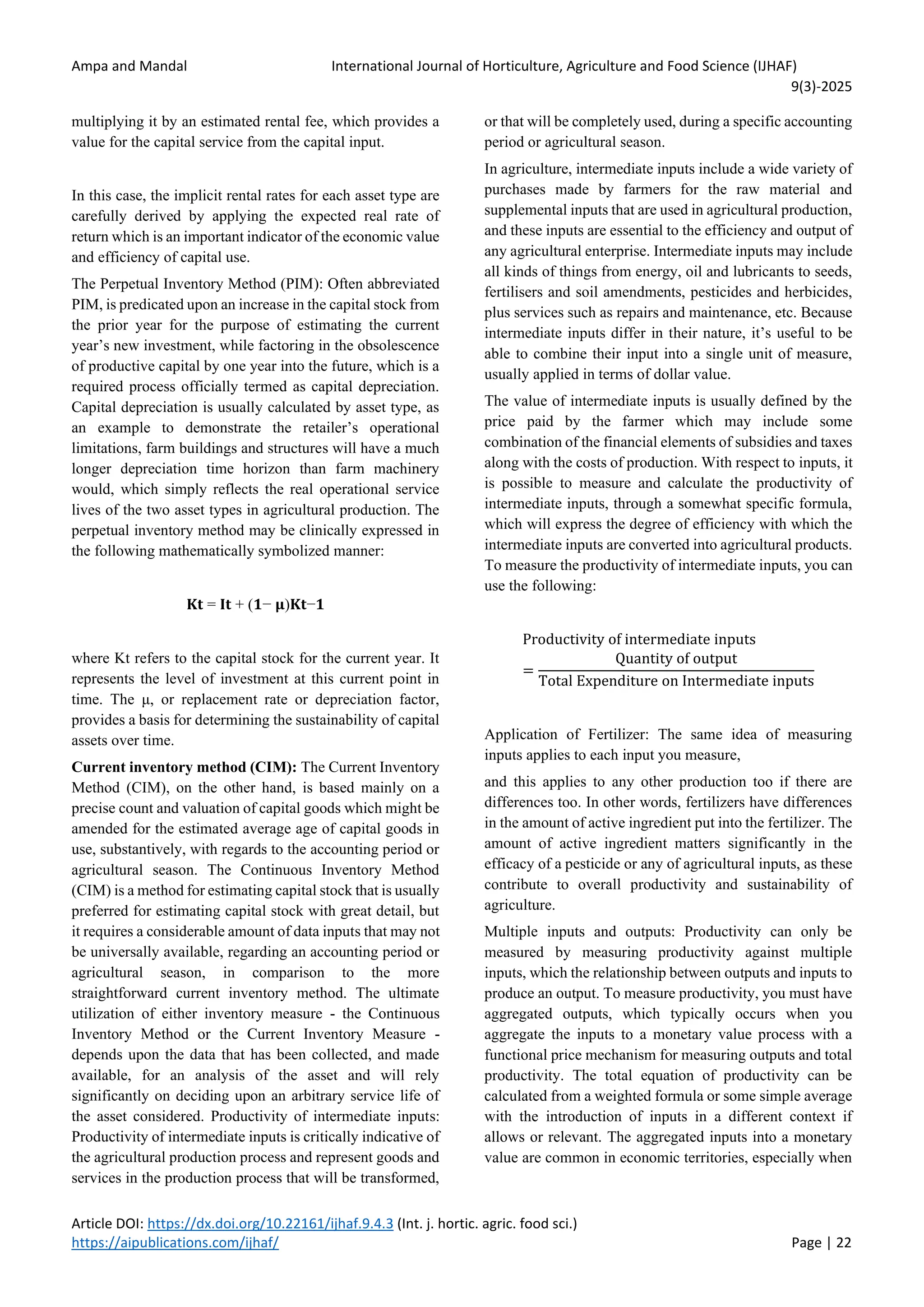 Ampa and Mandal International Journal of Horticulture, Agriculture and Food Science (IJHAF)
9(3)-2025
Article DOI: https://dx.doi.org/10.22161/ijhaf.9.4.3 (Int. j. hortic. agric. food sci.)
https://aipublications.com/ijhaf/ Page | 22
multiplying it by an estimated rental fee, which provides a
value for the capital service from the capital input.
In this case, the implicit rental rates for each asset type are
carefully derived by applying the expected real rate of
return which is an important indicator of the economic value
and efficiency of capital use.
The Perpetual Inventory Method (PIM): Often abbreviated
PIM, is predicated upon an increase in the capital stock from
the prior year for the purpose of estimating the current
year’s new investment, while factoring in the obsolescence
of productive capital by one year into the future, which is a
required process officially termed as capital depreciation.
Capital depreciation is usually calculated by asset type, as
an example to demonstrate the retailer’s operational
limitations, farm buildings and structures will have a much
longer depreciation time horizon than farm machinery
would, which simply reflects the real operational service
lives of the two asset types in agricultural production. The
perpetual inventory method may be clinically expressed in
the following mathematically symbolized manner:
𝐊𝐭 = 𝐈𝐭 + (𝟏− 𝛍)𝐊𝐭−𝟏
where Kt refers to the capital stock for the current year. It
represents the level of investment at this current point in
time. The μ, or replacement rate or depreciation factor,
provides a basis for determining the sustainability of capital
assets over time.
Current inventory method (CIM): The Current Inventory
Method (CIM), on the other hand, is based mainly on a
precise count and valuation of capital goods which might be
amended for the estimated average age of capital goods in
use, substantively, with regards to the accounting period or
agricultural season. The Continuous Inventory Method
(CIM) is a method for estimating capital stock that is usually
preferred for estimating capital stock with great detail, but
it requires a considerable amount of data inputs that may not
be universally available, regarding an accounting period or
agricultural season, in comparison to the more
straightforward current inventory method. The ultimate
utilization of either inventory measure - the Continuous
Inventory Method or the Current Inventory Measure -
depends upon the data that has been collected, and made
available, for an analysis of the asset and will rely
significantly on deciding upon an arbitrary service life of
the asset considered. Productivity of intermediate inputs:
Productivity of intermediate inputs is critically indicative of
the agricultural production process and represent goods and
services in the production process that will be transformed,
or that will be completely used, during a specific accounting
period or agricultural season.
In agriculture, intermediate inputs include a wide variety of
purchases made by farmers for the raw material and
supplemental inputs that are used in agricultural production,
and these inputs are essential to the efficiency and output of
any agricultural enterprise. Intermediate inputs may include
all kinds of things from energy, oil and lubricants to seeds,
fertilisers and soil amendments, pesticides and herbicides,
plus services such as repairs and maintenance, etc. Because
intermediate inputs differ in their nature, it’s useful to be
able to combine their input into a single unit of measure,
usually applied in terms of dollar value.
The value of intermediate inputs is usually defined by the
price paid by the farmer which may include some
combination of the financial elements of subsidies and taxes
along with the costs of production. With respect to inputs, it
is possible to measure and calculate the productivity of
intermediate inputs, through a somewhat specific formula,
which will express the degree of efficiency with which the
intermediate inputs are converted into agricultural products.
To measure the productivity of intermediate inputs, you can
use the following:
Productivity of intermediate inputs
=
Quantity of output
Total Expenditure on Intermediate inputs
Application of Fertilizer: The same idea of measuring
inputs applies to each input you measure,
and this applies to any other production too if there are
differences too. In other words, fertilizers have differences
in the amount of active ingredient put into the fertilizer. The
amount of active ingredient matters significantly in the
efficacy of a pesticide or any of agricultural inputs, as these
contribute to overall productivity and sustainability of
agriculture.
Multiple inputs and outputs: Productivity can only be
measured by measuring productivity against multiple
inputs, which the relationship between outputs and inputs to
produce an output. To measure productivity, you must have
aggregated outputs, which typically occurs when you
aggregate the inputs to a monetary value process with a
functional price mechanism for measuring outputs and total
productivity. The total equation of productivity can be
calculated from a weighted formula or some simple average
with the introduction of inputs in a different context if
allows or relevant. The aggregated inputs into a monetary
value are common in economic territories, especially when
 