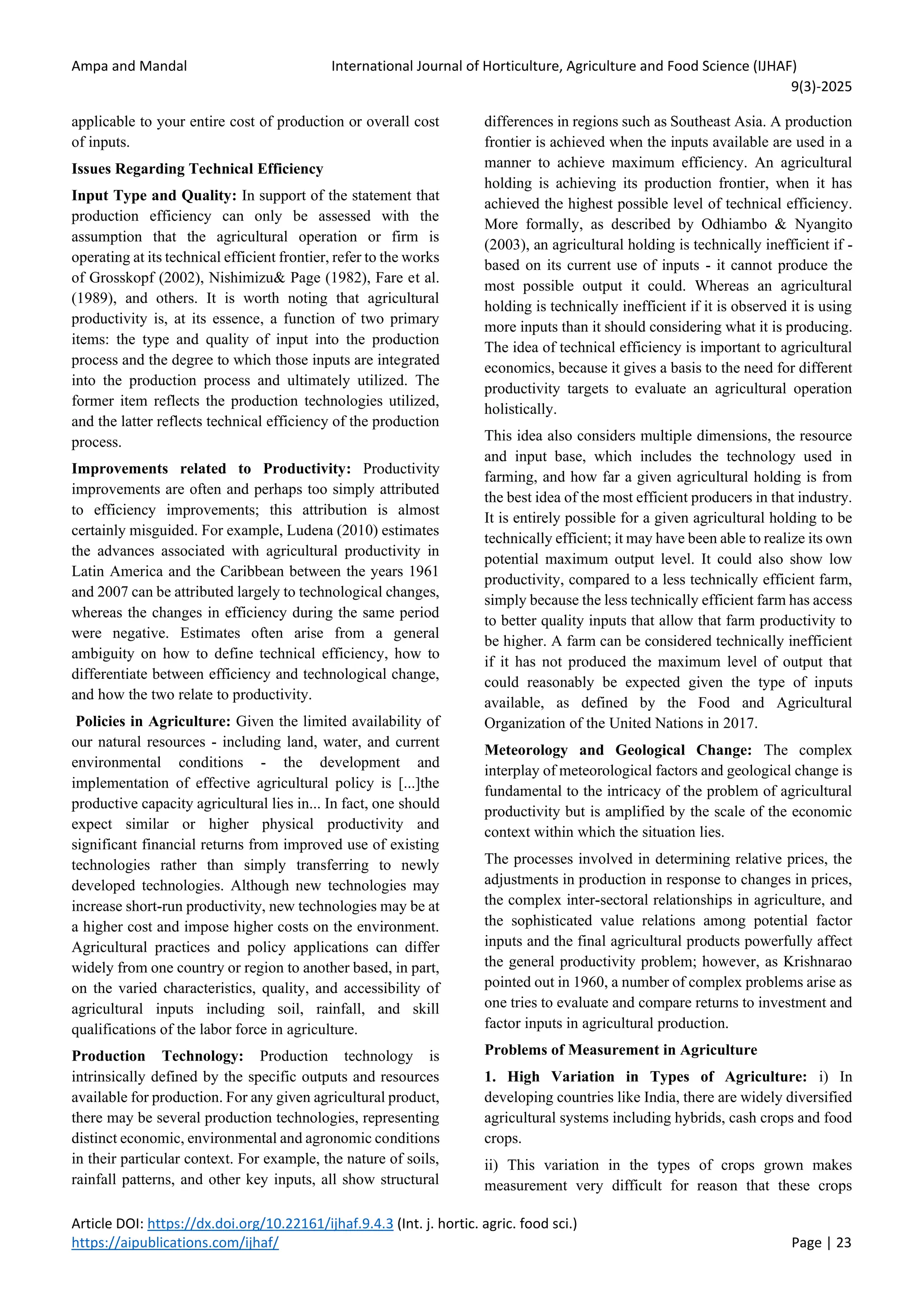 Ampa and Mandal International Journal of Horticulture, Agriculture and Food Science (IJHAF)
9(3)-2025
Article DOI: https://dx.doi.org/10.22161/ijhaf.9.4.3 (Int. j. hortic. agric. food sci.)
https://aipublications.com/ijhaf/ Page | 23
applicable to your entire cost of production or overall cost
of inputs.
Issues Regarding Technical Efficiency
Input Type and Quality: In support of the statement that
production efficiency can only be assessed with the
assumption that the agricultural operation or firm is
operating at its technical efficient frontier, refer to the works
of Grosskopf (2002), Nishimizu& Page (1982), Fare et al.
(1989), and others. It is worth noting that agricultural
productivity is, at its essence, a function of two primary
items: the type and quality of input into the production
process and the degree to which those inputs are integrated
into the production process and ultimately utilized. The
former item reflects the production technologies utilized,
and the latter reflects technical efficiency of the production
process.
Improvements related to Productivity: Productivity
improvements are often and perhaps too simply attributed
to efficiency improvements; this attribution is almost
certainly misguided. For example, Ludena (2010) estimates
the advances associated with agricultural productivity in
Latin America and the Caribbean between the years 1961
and 2007 can be attributed largely to technological changes,
whereas the changes in efficiency during the same period
were negative. Estimates often arise from a general
ambiguity on how to define technical efficiency, how to
differentiate between efficiency and technological change,
and how the two relate to productivity.
Policies in Agriculture: Given the limited availability of
our natural resources - including land, water, and current
environmental conditions - the development and
implementation of effective agricultural policy is [...]the
productive capacity agricultural lies in... In fact, one should
expect similar or higher physical productivity and
significant financial returns from improved use of existing
technologies rather than simply transferring to newly
developed technologies. Although new technologies may
increase short-run productivity, new technologies may be at
a higher cost and impose higher costs on the environment.
Agricultural practices and policy applications can differ
widely from one country or region to another based, in part,
on the varied characteristics, quality, and accessibility of
agricultural inputs including soil, rainfall, and skill
qualifications of the labor force in agriculture.
Production Technology: Production technology is
intrinsically defined by the specific outputs and resources
available for production. For any given agricultural product,
there may be several production technologies, representing
distinct economic, environmental and agronomic conditions
in their particular context. For example, the nature of soils,
rainfall patterns, and other key inputs, all show structural
differences in regions such as Southeast Asia. A production
frontier is achieved when the inputs available are used in a
manner to achieve maximum efficiency. An agricultural
holding is achieving its production frontier, when it has
achieved the highest possible level of technical efficiency.
More formally, as described by Odhiambo & Nyangito
(2003), an agricultural holding is technically inefficient if -
based on its current use of inputs - it cannot produce the
most possible output it could. Whereas an agricultural
holding is technically inefficient if it is observed it is using
more inputs than it should considering what it is producing.
The idea of technical efficiency is important to agricultural
economics, because it gives a basis to the need for different
productivity targets to evaluate an agricultural operation
holistically.
This idea also considers multiple dimensions, the resource
and input base, which includes the technology used in
farming, and how far a given agricultural holding is from
the best idea of the most efficient producers in that industry.
It is entirely possible for a given agricultural holding to be
technically efficient; it may have been able to realize its own
potential maximum output level. It could also show low
productivity, compared to a less technically efficient farm,
simply because the less technically efficient farm has access
to better quality inputs that allow that farm productivity to
be higher. A farm can be considered technically inefficient
if it has not produced the maximum level of output that
could reasonably be expected given the type of inputs
available, as defined by the Food and Agricultural
Organization of the United Nations in 2017.
Meteorology and Geological Change: The complex
interplay of meteorological factors and geological change is
fundamental to the intricacy of the problem of agricultural
productivity but is amplified by the scale of the economic
context within which the situation lies.
The processes involved in determining relative prices, the
adjustments in production in response to changes in prices,
the complex inter-sectoral relationships in agriculture, and
the sophisticated value relations among potential factor
inputs and the final agricultural products powerfully affect
the general productivity problem; however, as Krishnarao
pointed out in 1960, a number of complex problems arise as
one tries to evaluate and compare returns to investment and
factor inputs in agricultural production.
Problems of Measurement in Agriculture
1. High Variation in Types of Agriculture: i) In
developing countries like India, there are widely diversified
agricultural systems including hybrids, cash crops and food
crops.
ii) This variation in the types of crops grown makes
measurement very difficult for reason that these crops
 