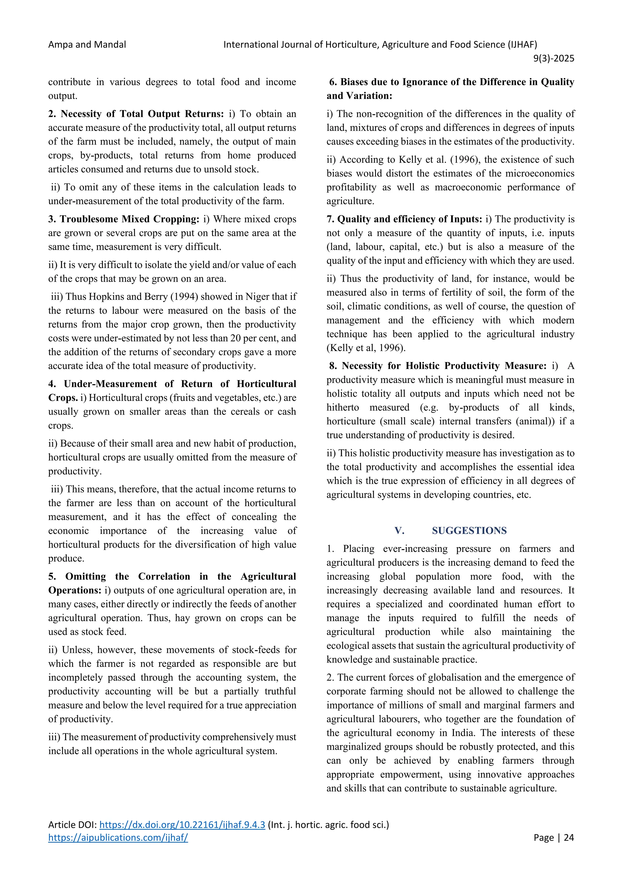 Ampa and Mandal International Journal of Horticulture, Agriculture and Food Science (IJHAF)
9(3)-2025
Article DOI: https://dx.doi.org/10.22161/ijhaf.9.4.3 (Int. j. hortic. agric. food sci.)
https://aipublications.com/ijhaf/ Page | 24
contribute in various degrees to total food and income
output.
2. Necessity of Total Output Returns: i) To obtain an
accurate measure of the productivity total, all output returns
of the farm must be included, namely, the output of main
crops, by-products, total returns from home produced
articles consumed and returns due to unsold stock.
ii) To omit any of these items in the calculation leads to
under-measurement of the total productivity of the farm.
3. Troublesome Mixed Cropping: i) Where mixed crops
are grown or several crops are put on the same area at the
same time, measurement is very difficult.
ii) It is very difficult to isolate the yield and/or value of each
of the crops that may be grown on an area.
iii) Thus Hopkins and Berry (1994) showed in Niger that if
the returns to labour were measured on the basis of the
returns from the major crop grown, then the productivity
costs were under-estimated by not less than 20 per cent, and
the addition of the returns of secondary crops gave a more
accurate idea of the total measure of productivity.
4. Under-Measurement of Return of Horticultural
Crops. i) Horticultural crops (fruits and vegetables, etc.) are
usually grown on smaller areas than the cereals or cash
crops.
ii) Because of their small area and new habit of production,
horticultural crops are usually omitted from the measure of
productivity.
iii) This means, therefore, that the actual income returns to
the farmer are less than on account of the horticultural
measurement, and it has the effect of concealing the
economic importance of the increasing value of
horticultural products for the diversification of high value
produce.
5. Omitting the Correlation in the Agricultural
Operations: i) outputs of one agricultural operation are, in
many cases, either directly or indirectly the feeds of another
agricultural operation. Thus, hay grown on crops can be
used as stock feed.
ii) Unless, however, these movements of stock-feeds for
which the farmer is not regarded as responsible are but
incompletely passed through the accounting system, the
productivity accounting will be but a partially truthful
measure and below the level required for a true appreciation
of productivity.
iii) The measurement of productivity comprehensively must
include all operations in the whole agricultural system.
6. Biases due to Ignorance of the Difference in Quality
and Variation:
i) The non-recognition of the differences in the quality of
land, mixtures of crops and differences in degrees of inputs
causes exceeding biases in the estimates of the productivity.
ii) According to Kelly et al. (1996), the existence of such
biases would distort the estimates of the microeconomics
profitability as well as macroeconomic performance of
agriculture.
7. Quality and efficiency of Inputs: i) The productivity is
not only a measure of the quantity of inputs, i.e. inputs
(land, labour, capital, etc.) but is also a measure of the
quality of the input and efficiency with which they are used.
ii) Thus the productivity of land, for instance, would be
measured also in terms of fertility of soil, the form of the
soil, climatic conditions, as well of course, the question of
management and the efficiency with which modern
technique has been applied to the agricultural industry
(Kelly et al, 1996).
8. Necessity for Holistic Productivity Measure: i) A
productivity measure which is meaningful must measure in
holistic totality all outputs and inputs which need not be
hitherto measured (e.g. by-products of all kinds,
horticulture (small scale) internal transfers (animal)) if a
true understanding of productivity is desired.
ii) This holistic productivity measure has investigation as to
the total productivity and accomplishes the essential idea
which is the true expression of efficiency in all degrees of
agricultural systems in developing countries, etc.
V. SUGGESTIONS
1. Placing ever-increasing pressure on farmers and
agricultural producers is the increasing demand to feed the
increasing global population more food, with the
increasingly decreasing available land and resources. It
requires a specialized and coordinated human effort to
manage the inputs required to fulfill the needs of
agricultural production while also maintaining the
ecological assets that sustain the agricultural productivity of
knowledge and sustainable practice.
2. The current forces of globalisation and the emergence of
corporate farming should not be allowed to challenge the
importance of millions of small and marginal farmers and
agricultural labourers, who together are the foundation of
the agricultural economy in India. The interests of these
marginalized groups should be robustly protected, and this
can only be achieved by enabling farmers through
appropriate empowerment, using innovative approaches
and skills that can contribute to sustainable agriculture.
 