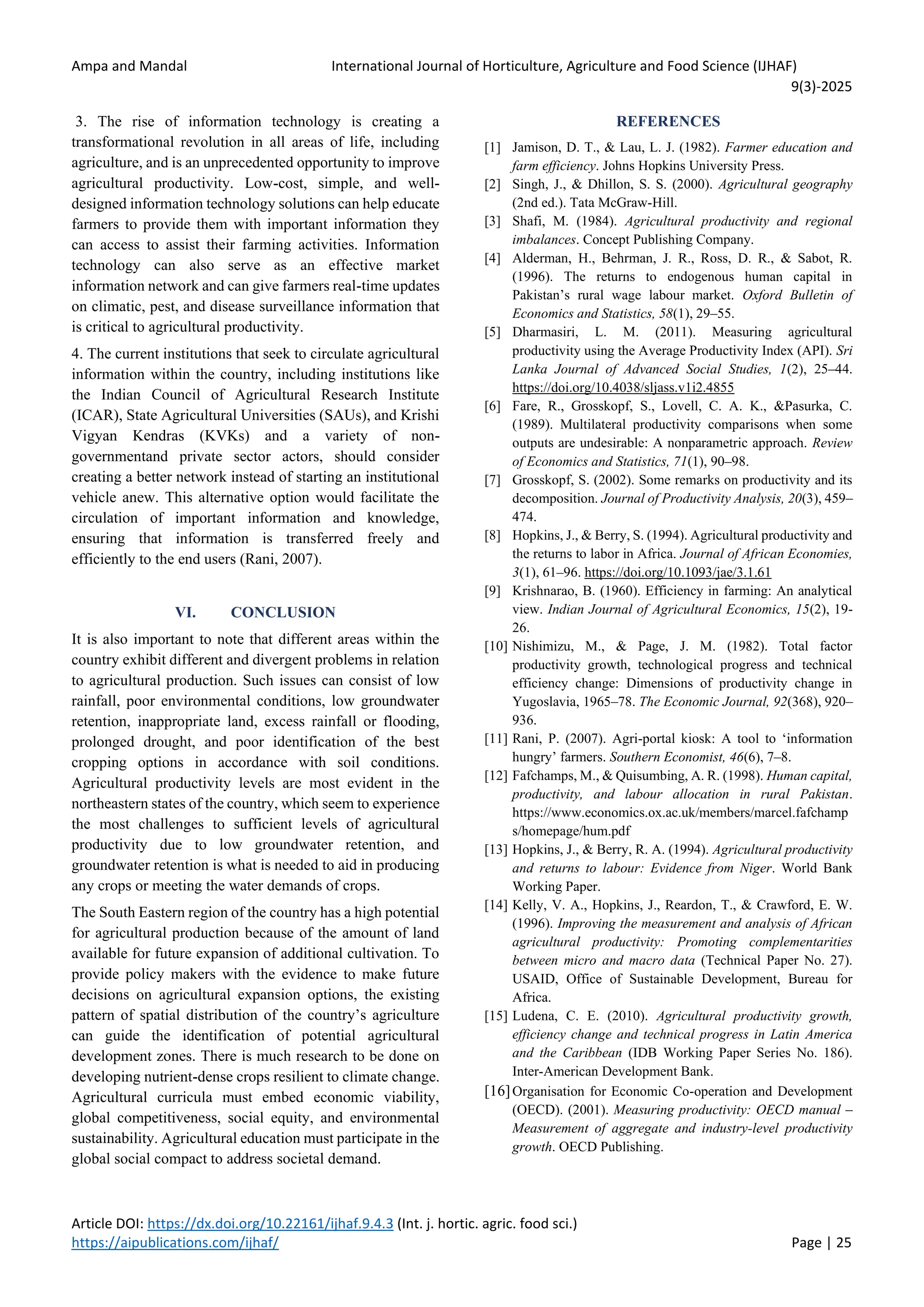 Ampa and Mandal International Journal of Horticulture, Agriculture and Food Science (IJHAF)
9(3)-2025
Article DOI: https://dx.doi.org/10.22161/ijhaf.9.4.3 (Int. j. hortic. agric. food sci.)
https://aipublications.com/ijhaf/ Page | 25
3. The rise of information technology is creating a
transformational revolution in all areas of life, including
agriculture, and is an unprecedented opportunity to improve
agricultural productivity. Low-cost, simple, and well-
designed information technology solutions can help educate
farmers to provide them with important information they
can access to assist their farming activities. Information
technology can also serve as an effective market
information network and can give farmers real-time updates
on climatic, pest, and disease surveillance information that
is critical to agricultural productivity.
4. The current institutions that seek to circulate agricultural
information within the country, including institutions like
the Indian Council of Agricultural Research Institute
(ICAR), State Agricultural Universities (SAUs), and Krishi
Vigyan Kendras (KVKs) and a variety of non-
governmentand private sector actors, should consider
creating a better network instead of starting an institutional
vehicle anew. This alternative option would facilitate the
circulation of important information and knowledge,
ensuring that information is transferred freely and
efficiently to the end users (Rani, 2007).
VI. CONCLUSION
It is also important to note that different areas within the
country exhibit different and divergent problems in relation
to agricultural production. Such issues can consist of low
rainfall, poor environmental conditions, low groundwater
retention, inappropriate land, excess rainfall or flooding,
prolonged drought, and poor identification of the best
cropping options in accordance with soil conditions.
Agricultural productivity levels are most evident in the
northeastern states of the country, which seem to experience
the most challenges to sufficient levels of agricultural
productivity due to low groundwater retention, and
groundwater retention is what is needed to aid in producing
any crops or meeting the water demands of crops.
The South Eastern region of the country has a high potential
for agricultural production because of the amount of land
available for future expansion of additional cultivation. To
provide policy makers with the evidence to make future
decisions on agricultural expansion options, the existing
pattern of spatial distribution of the country’s agriculture
can guide the identification of potential agricultural
development zones. There is much research to be done on
developing nutrient-dense crops resilient to climate change.
Agricultural curricula must embed economic viability,
global competitiveness, social equity, and environmental
sustainability. Agricultural education must participate in the
global social compact to address societal demand.
REFERENCES
[1] Jamison, D. T., & Lau, L. J. (1982). Farmer education and
farm efficiency. Johns Hopkins University Press.
[2] Singh, J., & Dhillon, S. S. (2000). Agricultural geography
(2nd ed.). Tata McGraw-Hill.
[3] Shafi, M. (1984). Agricultural productivity and regional
imbalances. Concept Publishing Company.
[4] Alderman, H., Behrman, J. R., Ross, D. R., & Sabot, R.
(1996). The returns to endogenous human capital in
Pakistan’s rural wage labour market. Oxford Bulletin of
Economics and Statistics, 58(1), 29–55.
[5] Dharmasiri, L. M. (2011). Measuring agricultural
productivity using the Average Productivity Index (API). Sri
Lanka Journal of Advanced Social Studies, 1(2), 25–44.
https://doi.org/10.4038/sljass.v1i2.4855
[6] Fare, R., Grosskopf, S., Lovell, C. A. K., &Pasurka, C.
(1989). Multilateral productivity comparisons when some
outputs are undesirable: A nonparametric approach. Review
of Economics and Statistics, 71(1), 90–98.
[7] Grosskopf, S. (2002). Some remarks on productivity and its
decomposition. Journal of Productivity Analysis, 20(3), 459–
474.
[8] Hopkins, J., & Berry, S. (1994). Agricultural productivity and
the returns to labor in Africa. Journal of African Economies,
3(1), 61–96. https://doi.org/10.1093/jae/3.1.61
[9] Krishnarao, B. (1960). Efficiency in farming: An analytical
view. Indian Journal of Agricultural Economics, 15(2), 19-
26.
[10] Nishimizu, M., & Page, J. M. (1982). Total factor
productivity growth, technological progress and technical
efficiency change: Dimensions of productivity change in
Yugoslavia, 1965–78. The Economic Journal, 92(368), 920–
936.
[11] Rani, P. (2007). Agri-portal kiosk: A tool to ‘information
hungry’ farmers. Southern Economist, 46(6), 7–8.
[12] Fafchamps, M., & Quisumbing, A. R. (1998). Human capital,
productivity, and labour allocation in rural Pakistan.
https://www.economics.ox.ac.uk/members/marcel.fafchamp
s/homepage/hum.pdf
[13] Hopkins, J., & Berry, R. A. (1994). Agricultural productivity
and returns to labour: Evidence from Niger. World Bank
Working Paper.
[14] Kelly, V. A., Hopkins, J., Reardon, T., & Crawford, E. W.
(1996). Improving the measurement and analysis of African
agricultural productivity: Promoting complementarities
between micro and macro data (Technical Paper No. 27).
USAID, Office of Sustainable Development, Bureau for
Africa.
[15] Ludena, C. E. (2010). Agricultural productivity growth,
efficiency change and technical progress in Latin America
and the Caribbean (IDB Working Paper Series No. 186).
Inter-American Development Bank.
[16]Organisation for Economic Co-operation and Development
(OECD). (2001). Measuring productivity: OECD manual –
Measurement of aggregate and industry-level productivity
growth. OECD Publishing.
 