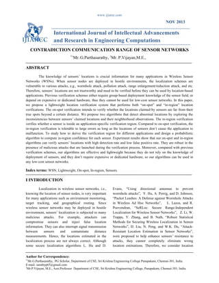 www.ijiarec.com
NOV 2013
International Journal of Intellectual Advancements
and Research in Engineering Computations
CONTRADICTION COMMUNICATION RANGE OF SENSOR NETWORKS
*1
Mr. G.Parthasarathy, 2
Mr. P.Vijayan,M.E.,
ABSTRACT
The knowledge of sensors’ locations is crucial information for many applications in Wireless Sensor
Networks (WSNs). When sensor nodes are deployed in hostile environments, the localization schemes are
vulnerable to various attacks, e.g., wormhole attack, pollution attack, range enlargement/reduction attack, and etc.
Therefore, sensors’ locations are not trustworthy and need to be verified before they can be used by location-based
applications. Previous verification schemes either require group-based deployment knowledge of the sensor field, or
depend on expensive or dedicated hardware, thus they cannot be used for low-cost sensor networks. In this paper,
we propose a lightweight location verification system that performs both “on-spot” and “in-region” location
verifications. The on-spot verification intends to verify whether the locations claimed by sensors are far from their
true spots beyond a certain distance. We propose two algorithms that detect abnormal locations by exploring the
inconsistencies between sensors’ claimed locations and their neighborhood observations. The in-region verification
verifies whether a sensor is inside an application-specific verification region. Compared to on-spot verification, the
in-region verification is tolerable to large errors as long as the locations of sensors don’t cause the application to
malfunction. To study how to derive the verification region for different applications and design a probabilistic
algorithm to compute in-region confidence for each sensor. Experiment results show that our on-spot and in-region
algorithms can verify sensors’ locations with high detection rate and low false positive rate. They are robust in the
presence of malicious attacks that are launched during the verification process. Moreover, compared with previous
verification schemes, our algorithms are effective and lightweight because they do not rely on the knowledge of
deployment of sensors, and they don’t require expensive or dedicated hardware, so our algorithms can be used in
any low-cost sensor networks.
Index terms: WSN, Lightweight, On-spot, In-region, Sensors.
I INTRODUCTION
Localization in wireless sensor networks, i.e.,
knowing the location of sensor nodes, is very important
for many applications such as environment monitoring,
target tracking, and geographical routing. Since
wireless sensor networks may be deployed in hostile
environment, sensors’ localization is subjected to many
malicious attacks. For example, attackers can
compromise sensors and inject false location
information. They can also interrupt signal transmission
between sensors and contaminate distance
measurements. Hence, the locations estimated in the
localization process are not always correct. Although
some secure localization algorithms L. Hu and D.
Evans, “Using directional antennas to prevent
wormhole attacks”, Y. Hu, A. Perrig, and D. Johnson,
“Packet Leashes: A Defense against Wormhole Attacks
in Wireless Ad Hoc Networks”, L. Lazos, and R.
Poovendran, “SeRLoc: Secure Range-Independent
Localization for Wireless Sensor Networks”, Z. Li, W.
Trappe, Y. Zhang, and B. Nath, “Robust Statistical
Methods for Securing Wireless Localization in Sensor
Networks”, D. Liu, N. Peng, and W.K. Du, “Attack-
Resistant Location Estimation in Sensor Networks”,
were proposed to help enhance sensors’ resistance to
attacks, they cannot completely eliminate wrong
location estimations. Therefore, we consider location
Author for Correspondence:
*1
Mr.G.Parthasarathy, PG Scholar, Department of CSE, Sri Krishna Engineering College Panapakam, Chennai-301, India.
E-mail: sarathyp65@gmail.com
2
Mr.P.Vijayan, M.E., Asst.Professor Department of CSE, Sri Krishna Engineering College, Panapakam, Chennai-301, India.
 