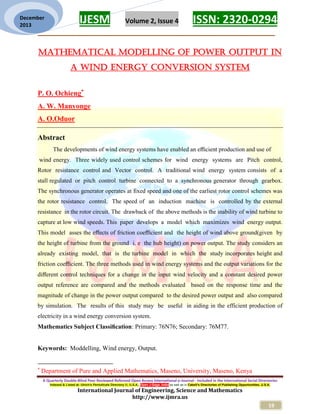 IJESM Volume 2, Issue 4 ISSN: 2320-0294
_________________________________________________________
A Quarterly Double-Blind Peer Reviewed Refereed Open Access International e-Journal - Included in the International Serial Directories
Indexed & Listed at: Ulrich's Periodicals Directory ©, U.S.A., Open J-Gage, India as well as in Cabell’s Directories of Publishing Opportunities, U.S.A.
International Journal of Engineering, Science and Mathematics
http://www.ijmra.us
19
December
2013
MATHEMATICAL MODELLING OF POWER OUTPUT IN
A WIND ENERGY CONVERSION SYSTEM
P. O. Ochieng
A. W. Manyonge
A. O.Oduor
Abstract
The developments of wind energy systems have enabled an eﬃcient production and use of
wind energy. Three widely used control schemes for wind energy systems are Pitch control,
Rotor resistance control and Vector control. A traditional wind energy system consists of a
stall regulated or pitch control turbine connected to a synchronous generator through gearbox.
The synchronous generator operates at ﬁxed speed and one of the earliest rotor control schemes was
the rotor resistance control. The speed of an induction machine is controlled by the external
resistance in the rotor circuit. The drawback of the above methods is the inability of wind turbine to
capture at low wind speeds. This paper develops a model which maximizes wind energy output.
This model asses the eﬀects of friction coeﬃcient and the height of wind above ground(given by
the height of turbine from the ground i. e the hub height) on power output. The study considers an
already existing model, that is the turbine model in which the study incorporates height and
friction coeﬃcient. The three methods used in wind energy systems and the output variations for the
diﬀerent control techniques for a change in the input wind velocity and a constant desired power
output reference are compared and the methods evaluated based on the response time and the
magnitude of change in the power output compared to the desired power output and also compared
by simulation. The results of this study may be useful in aiding in the efficient production of
electricity in a wind energy conversion system.
Mathematics Subject Classiﬁcation: Primary: 76N76; Secondary: 76M77.
Keywords: Moddelling, Wind energy, Output.

Department of Pure and Applied Mathematics, Maseno, University, Maseno, Kenya
 