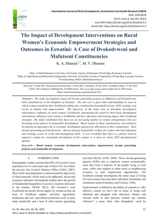 International Journal of Rural Development, Environment and Health Research (IJREH)
ISSN: 2456-8678
[Vol-5, Issue-5, Sep-Oct, 2021]
Issue DOI: https://dx.doi.org/10.22161/ijreh.5.5
Article DOI: https://dx.doi.org/10.22161/ijreh.5.5.3
Int. Ru. Dev. Env. He. Re. 2021 11
Vol-5, Issue-5; Online Available at: https://www.aipublications.com/ijreh/
The Impact of Development Interventions on Rural
Women’s Economic Empowerment Strategies and
Outcomes in Eswatini: A Case of Dvokodvweni and
Mafutseni Constituencies
K. A. Dlamini1,*
, M. V. Dlamini
1
Dept. of Adult Education, University of Eswatini, Faculty of Education, Private Bag, Kwaluseni, Eswatini.
2
Dept. of Agricultural and Biosystems Engineering, University of Eswatini, Faculty of Agriculture, Private Bag, Luyengo, Eswatini.
*Corresponding Author: khaboed@uniswa.sz
Received: 25 Sep 2021; Received in revised form: 14 Oct 2021; Accepted: 22 Oct 2021; Available online: 27 Oct 2021
©2021 The Author(s). Published by AI Publications. This is an open access article under the CC BY license
(https://creativecommons.org/licenses/by/4.0/)
Abstract— The study investigated women led income generating projects in Mafutseni and Dvokodvweni
both constituencies in the Kingdom of ESwatini. The aim was to gain some understanding on ways in
which women transform their livelihoods taking into consideration household income, skills training, and
access to finance and empowerment. The objectives of the study were to determine development
intervention’s influence on rural women’s livelihoods, determining the extent to which these development
interventions influence rural women’s livelihoods and how education and training impact their livelihood
strategies. The study established that there are an increasing number of women entrepreneurs who are
becoming active players in sustainable development. Rural women in these constituencies were found to
be playing an important role in economic development and poverty alleviation in their communities. Most
income generating activitieshowever, did not increase household’s welfare for women who lack education
and training, access to credit and management skills. It was concluded that there is a greater need to
empower women for sustainable development if the country is to meet its vision 2022 developmental
agenda.
Keywords— Rural women, economic development, intervention, empowerment, income generating
projects and sustainable development.
I. INTRODUCTION
Demographic studies estimate that 84% of Eswatini’s poor
population live in rural areas and of these 63% live below
the poverty line (Central Statistics Office (CSO), 2007).
Most of the rural population is characterized by high levels
of food insecurity which need to be addressed. Social and
economic indicators of household welfare show the growth
of fundamental inequalities in access to incomes and assets
in the country, (IFAD, 2012). The Eswatini’s rural
livelihoods are mostly driven largely by women as they do
most of livelihood support activities: agricultural
production and non- agricultural production such as petty
trade, handicraft, and a host of other income generating
activities (IGAs), (FAO, 2009). These income-generating
projects (IGPs) aim to empower women economically,
since they form a majority of the people living in rural
areas, while men migrate to urban areas or neighbouring
countries to seek employment opportunities. The
livelihood concept encompasses the many ways of living
for rural women that meet their individual, household, and
community needs (Chambers and Conway, 1992).
Empowerment is defined as the ability of a person to “take
effective control on one’s life in terms of being well
informed and equipped with education, finance and
relevant skills to take decision without any external
influence” a quote from John Hoptipkins’ cited by
 