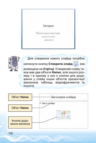 102
Для створення нового слайда потрібно
натиснути кнопку Створити слайд , яка
розміщена на Стрічці. Створений слайд та­
кож має два об’єкти Напис, але іншого роз­
міру і в одному з них є кнопки для дода­
вання у слайд інших об’єктів презентації
(малюнків, таблиць, відеофрагментів та
іншого).
Об’єкт Напис
Об’єкт Напис
Кнопка дода­
вання малюнка
 