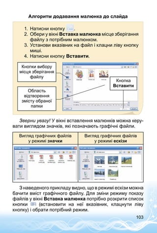 103
Алгоритм додавання малюнка до слайда
1.	 Натисни кнопку .
2.	Обери у вікні Вставка малюнка місце зберігання
файлу з потрібним малюнком.
3.	Установи вказівник на файл і клацни ліву кнопку
миші.
4.	Натисни кнопку Вставити.
Кнопка
Вставити
Кнопки вибору
місця зберігання
файлу
Область
відтворення
змісту обраної
папки
Зверни увагу! У вікні вставлення малюнків можна керу­
вати виглядом значків, які позначають графічні файли.
Вигляд графічних файлів
у режимі значки
Вигляд графічних файлів
у режимі ескізи
З наведеного прикладу видно, що в режимі ескізи можна
бачити вміст графічного файлу. Для зміни режиму показу
файлів у вікні Вставка малюнка потрібно розкрити список
кнопки (встановити на неї вказівник, клацнути ліву
кнопку) і обрати потрібний режим.
 