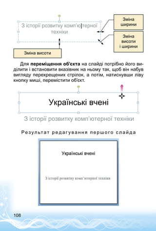 108
Зміна висоти
З історії розвитку комп’ю|терної
техніки
Зміна
висоти
і ширини
Зміна
ширини
Для переміщення об’єкта на слайді потрібно його ви­
ділити і встановити вказівник на ньому так, щоб він набув
вигляду перехрещених стрілок, а потім, натиснувши ліву
кнопку миші, перемістити об’єкт.
Українські вчені
З історії розвитку комп’ютерної техніки
Ре зул ьтат р е д аг у в а н н я п е р ш о г о с л а й д а
 