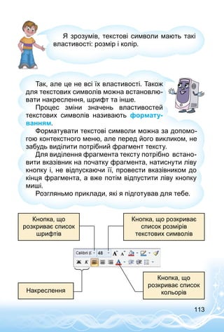 113
Я зрозумів, текстові символи мають такі
властивості: розмір і колір.
Так, але це не всі їх властивості. Також
для текстових символів можна встановлю­
вати накреслення, шрифт та інше.
Процес зміни значень властивостей
текстових символів називають формату-
ванням.
Форматувати текстові символи можна за допомо­
гою контекстного меню, але перед його викликом, не
забудь виділити потрібний фрагмент тексту.
Для виділення фрагмента тексту потрібно встано­
вити вказівник на початку фрагмента, натиснути ліву
кнопку і, не відпускаючи її, провести вказівником до
кінця фрагмента, а вже потім відпустити ліву кнопку
миші.
Розгляньмо приклади, які я підготував для тебе.
Кнопка, що
розкриває список
шрифтів
Кнопка, що
розкриває список
кольорівНакреслення
Кнопка, що розкриває
список розмірів
текстових символів
 