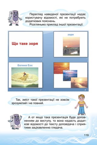 119
Перегляд наведеної презентації надає
користувачу відомості, які не потребують
додаткових пояснень.
Розгляньмо приклад іншої презентації.
Так, зміст такої презентації не зовсім
зрозумілий і не повний.
А от якщо така презентація буде допов­
ненням до виступу, то вона надасть додат­
кові відомості до тексту доповідача і сприя­
тиме зацікавленню глядача.
 