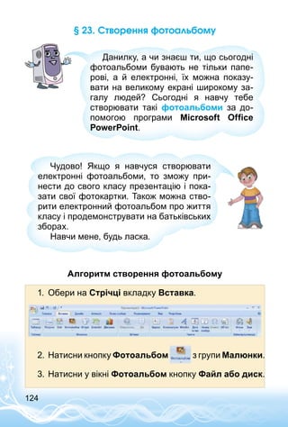 124
§ 23. Створення фотоальбому
Данилку, а чи знаєш ти, що сьогодні
фотоальбоми бувають не тільки папе­
рові, а й електронні, їх можна показу­
вати на великому екрані широкому за­
галу людей? Сьогодні я навчу тебе
створювати такі фотоальбоми за до­
помогою програми Microsoft Office
PowerPoint.
Чудово! Якщо я навчуся створювати
електронні фотоальбоми, то зможу при­
нести до свого класу презентацію і пока­
зати свої фотокартки. Також можна ство­
рити електронний фотоальбом про життя
класу і продемонструвати на батьківських
зборах.
Навчи мене, будь ласка.
Алгоритм створення фотоальбому
1.	 Обери на Стрічці вкладку Вставка.
2.	Натисни кнопку Фотоальбом з групи Малюнки­.
3.	Натисни у вікні Фотоальбом кнопку Файл або диск.
 
