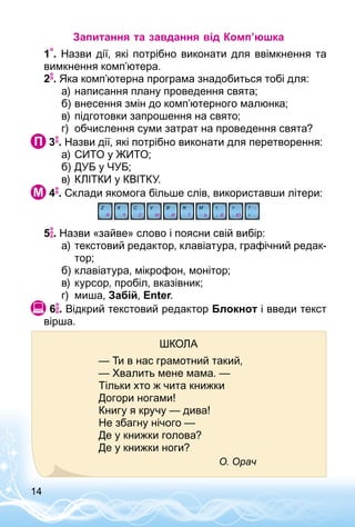 14
Запитання та завдання від Комп’юшка
1 . Назви дії, які потрібно виконати для ввімкнення та
вимкнення комп’ютера.
2 . Яка комп’ютерна програма знадобиться тобі для:
а)	написання плану проведення свята;
б)	внесення змін до комп’ютерного малюнка;
в)	підготовки запрошення на свято;
г)	 обчислення суми затрат на проведення свята?
 3 . Назви дії, які потрібно виконати для перетворення:
а)	СИТО у ЖИТО;
б)	ДУБ у ЧУБ;
в)	КЛІТКИ у КВІТКУ.
 4 . Склади якомога більше слів, використавши літери:
5 . Назви «зайве» слово і поясни свій вибір:
а)	текстовий редактор, клавіатура, графічний редак­
тор;
б)	клавіатура, мікрофон, монітор;
в)	курсор, пробіл, вказівник;
г)	 миша, Забій, Enter.
 6 . Відкрий текстовий редактор Блокнот і введи текст
вірша.
Школа
— Ти в нас грамотний такий,
— Хвалить мене мама. —
Тільки хто ж чита книжки
Догори ногами!
Книгу я кручу — дива!
Не збагну нічого —
Де у книжки голова?
Де у книжки ноги?
О. Орач
 